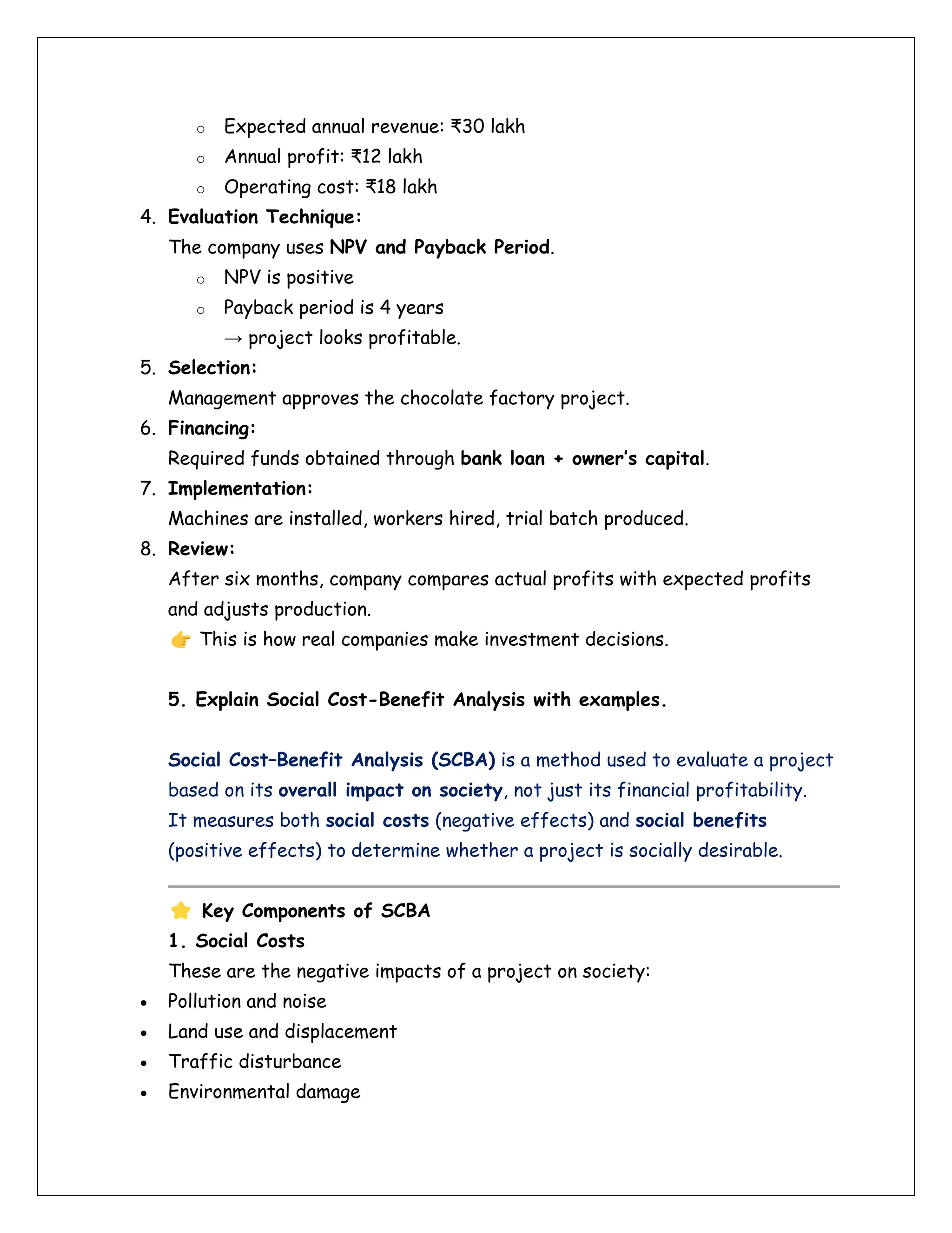 o Expected annual revenue: ₹30 lakh
o Annual profit: ₹12 lakh
o Operating cost: ₹18 lakh
4. Evaluation Technique:
The company uses NPV and Payback Period.
o NPV is positive
o Payback period is 4 years
→ project looks profitable.
5. Selection:
Management approves the chocolate factory project.
6. Financing:
Required funds obtained through bank loan + owner’s capital.
7. Implementation:
Machines are installed, workers hired, trial batch produced.
8. Review:
After six months, company compares actual profits with expected profits
and adjusts production.
This is how real companies make investment decisions.
5. Explain Social Cost-Benefit Analysis with examples.
Social Cost–Benefit Analysis (SCBA) is a method used to evaluate a project
based on its overall impact on society, not just its financial profitability.
It measures both social costs (negative effects) and social benefits
(positive effects) to determine whether a project is socially desirable.
Key Components of SCBA
1. Social Costs
These are the negative impacts of a project on society:
• Pollution and noise
• Land use and displacement
• Traffic disturbance
• Environmental damage
 