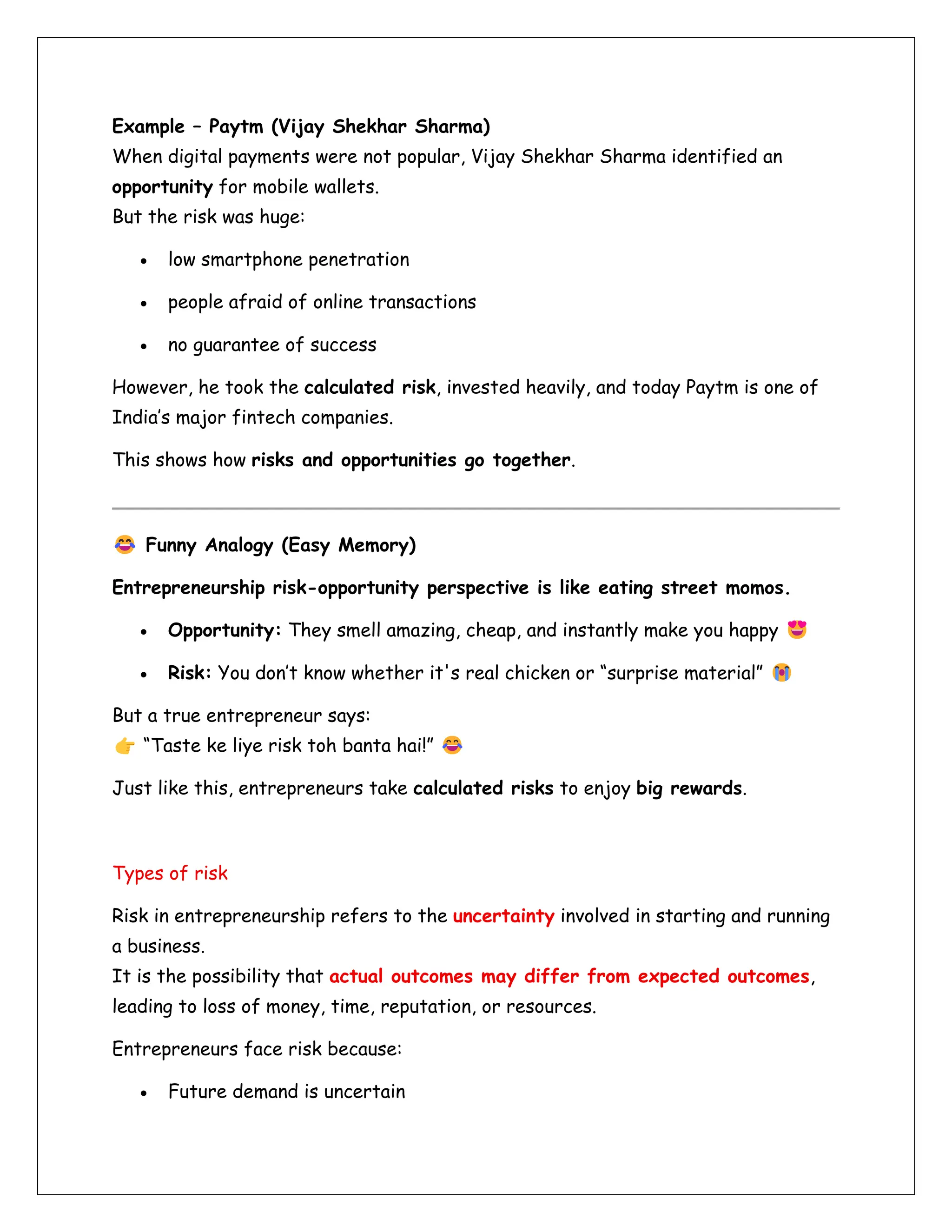 Example – Paytm (Vijay Shekhar Sharma)
When digital payments were not popular, Vijay Shekhar Sharma identified an
opportunity for mobile wallets.
But the risk was huge:
• low smartphone penetration
• people afraid of online transactions
• no guarantee of success
However, he took the calculated risk, invested heavily, and today Paytm is one of
India’s major fintech companies.
This shows how risks and opportunities go together.
Funny Analogy (Easy Memory)
Entrepreneurship risk-opportunity perspective is like eating street momos.
• Opportunity: They smell amazing, cheap, and instantly make you happy
• Risk: You don’t know whether it's real chicken or “surprise material”
But a true entrepreneur says:
“Taste ke liye risk toh banta hai!”
Just like this, entrepreneurs take calculated risks to enjoy big rewards.
Types of risk
Risk in entrepreneurship refers to the uncertainty involved in starting and running
a business.
It is the possibility that actual outcomes may differ from expected outcomes,
leading to loss of money, time, reputation, or resources.
Entrepreneurs face risk because:
• Future demand is uncertain
 