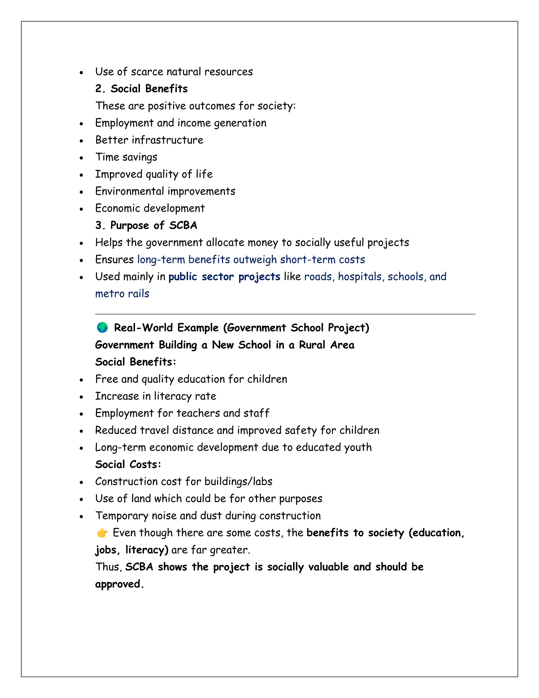 • Use of scarce natural resources
2. Social Benefits
These are positive outcomes for society:
• Employment and income generation
• Better infrastructure
• Time savings
• Improved quality of life
• Environmental improvements
• Economic development
3. Purpose of SCBA
• Helps the government allocate money to socially useful projects
• Ensures long-term benefits outweigh short-term costs
• Used mainly in public sector projects like roads, hospitals, schools, and
metro rails
Real-World Example (Government School Project)
Government Building a New School in a Rural Area
Social Benefits:
• Free and quality education for children
• Increase in literacy rate
• Employment for teachers and staff
• Reduced travel distance and improved safety for children
• Long-term economic development due to educated youth
Social Costs:
• Construction cost for buildings/labs
• Use of land which could be for other purposes
• Temporary noise and dust during construction
Even though there are some costs, the benefits to society (education,
jobs, literacy) are far greater.
Thus, SCBA shows the project is socially valuable and should be
approved.
 