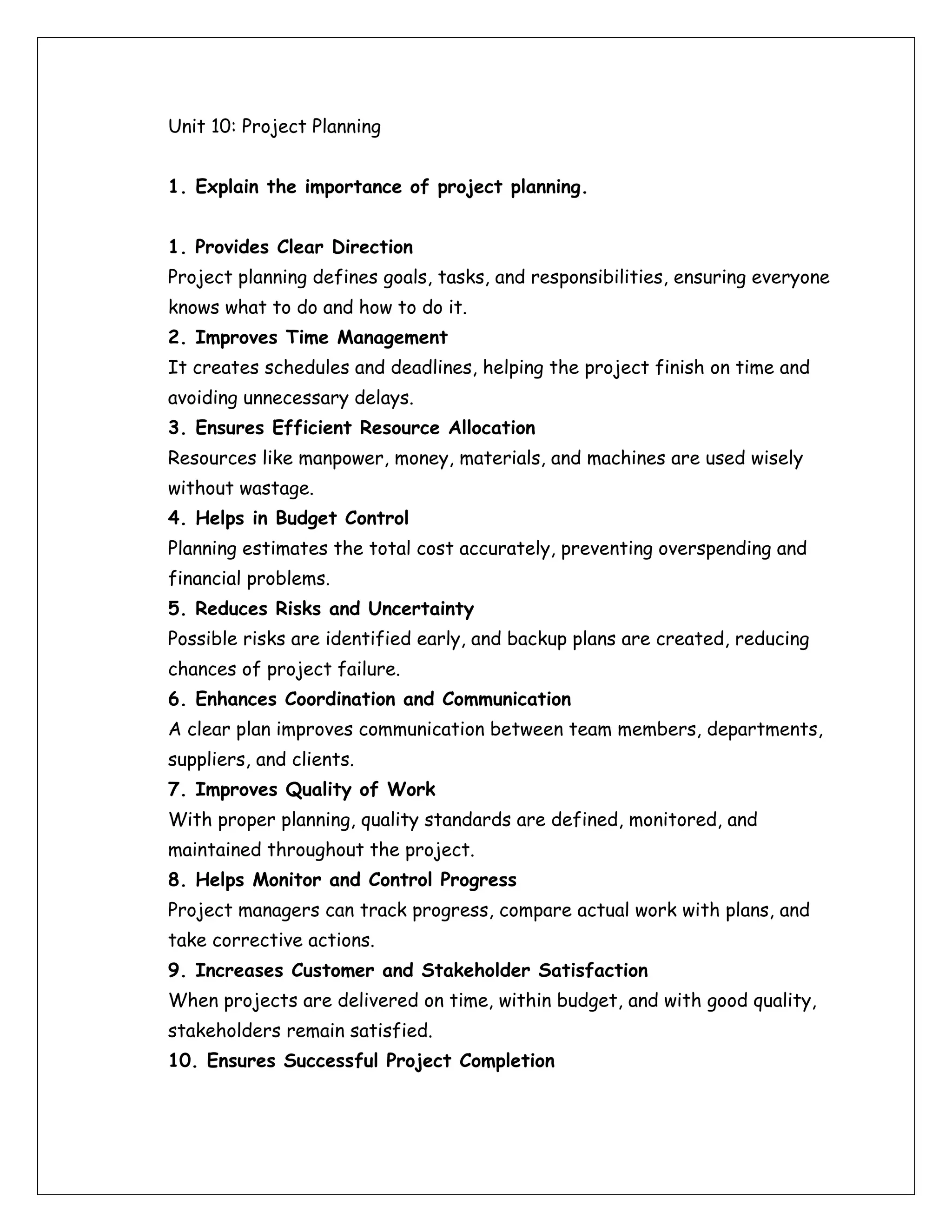 Unit 10: Project Planning
1. Explain the importance of project planning.
1. Provides Clear Direction
Project planning defines goals, tasks, and responsibilities, ensuring everyone
knows what to do and how to do it.
2. Improves Time Management
It creates schedules and deadlines, helping the project finish on time and
avoiding unnecessary delays.
3. Ensures Efficient Resource Allocation
Resources like manpower, money, materials, and machines are used wisely
without wastage.
4. Helps in Budget Control
Planning estimates the total cost accurately, preventing overspending and
financial problems.
5. Reduces Risks and Uncertainty
Possible risks are identified early, and backup plans are created, reducing
chances of project failure.
6. Enhances Coordination and Communication
A clear plan improves communication between team members, departments,
suppliers, and clients.
7. Improves Quality of Work
With proper planning, quality standards are defined, monitored, and
maintained throughout the project.
8. Helps Monitor and Control Progress
Project managers can track progress, compare actual work with plans, and
take corrective actions.
9. Increases Customer and Stakeholder Satisfaction
When projects are delivered on time, within budget, and with good quality,
stakeholders remain satisfied.
10. Ensures Successful Project Completion
 
