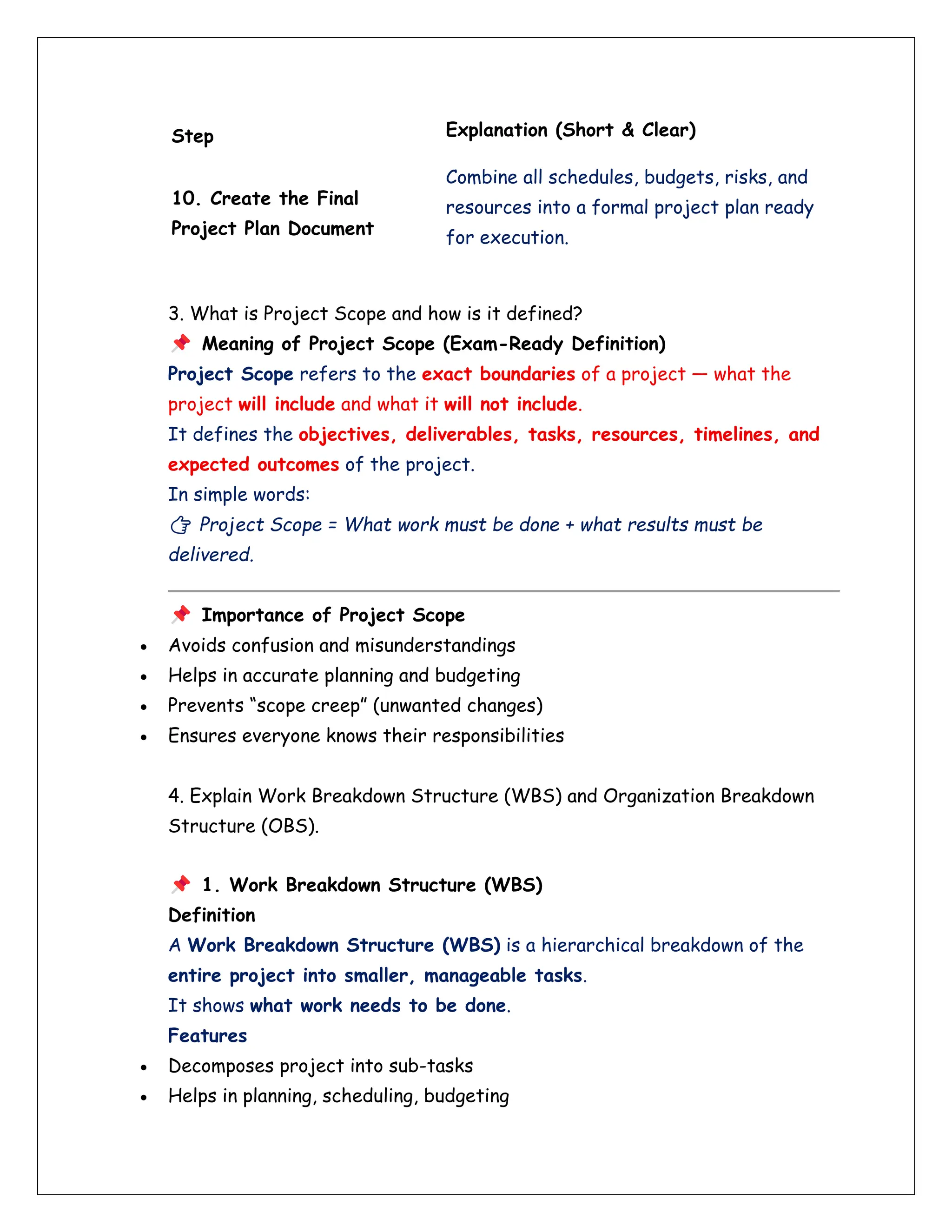 Step Explanation (Short & Clear)
10. Create the Final
Project Plan Document
Combine all schedules, budgets, risks, and
resources into a formal project plan ready
for execution.
3. What is Project Scope and how is it defined?
Meaning of Project Scope (Exam-Ready Definition)
Project Scope refers to the exact boundaries of a project — what the
project will include and what it will not include.
It defines the objectives, deliverables, tasks, resources, timelines, and
expected outcomes of the project.
In simple words:
👉 Project Scope = What work must be done + what results must be
delivered.
Importance of Project Scope
• Avoids confusion and misunderstandings
• Helps in accurate planning and budgeting
• Prevents “scope creep” (unwanted changes)
• Ensures everyone knows their responsibilities
4. Explain Work Breakdown Structure (WBS) and Organization Breakdown
Structure (OBS).
1. Work Breakdown Structure (WBS)
Definition
A Work Breakdown Structure (WBS) is a hierarchical breakdown of the
entire project into smaller, manageable tasks.
It shows what work needs to be done.
Features
• Decomposes project into sub-tasks
• Helps in planning, scheduling, budgeting
 
