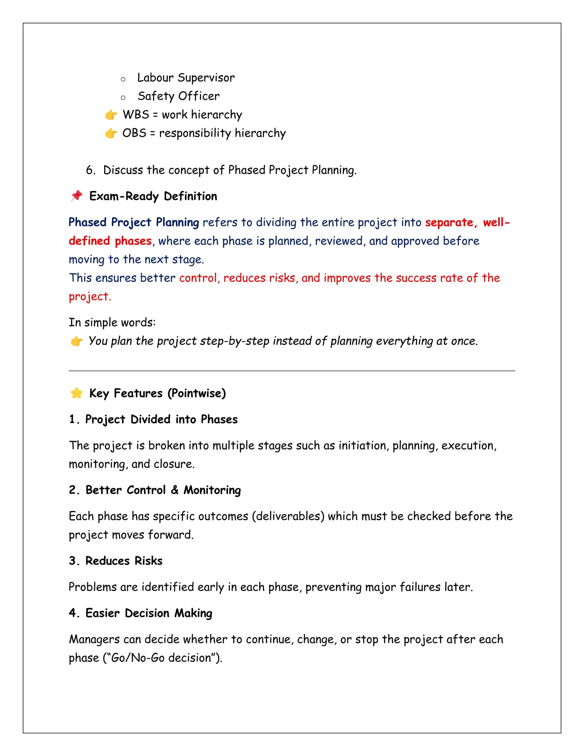 o Labour Supervisor
o Safety Officer
WBS = work hierarchy
OBS = responsibility hierarchy
6. Discuss the concept of Phased Project Planning.
Exam-Ready Definition
Phased Project Planning refers to dividing the entire project into separate, well-
defined phases, where each phase is planned, reviewed, and approved before
moving to the next stage.
This ensures better control, reduces risks, and improves the success rate of the
project.
In simple words:
You plan the project step-by-step instead of planning everything at once.
Key Features (Pointwise)
1. Project Divided into Phases
The project is broken into multiple stages such as initiation, planning, execution,
monitoring, and closure.
2. Better Control & Monitoring
Each phase has specific outcomes (deliverables) which must be checked before the
project moves forward.
3. Reduces Risks
Problems are identified early in each phase, preventing major failures later.
4. Easier Decision Making
Managers can decide whether to continue, change, or stop the project after each
phase (“Go/No-Go decision”).
 