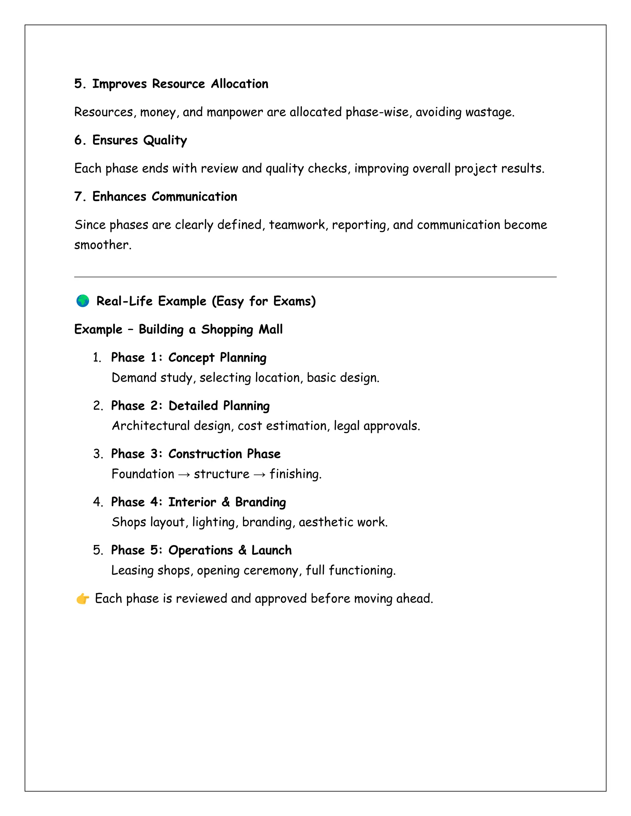 5. Improves Resource Allocation
Resources, money, and manpower are allocated phase-wise, avoiding wastage.
6. Ensures Quality
Each phase ends with review and quality checks, improving overall project results.
7. Enhances Communication
Since phases are clearly defined, teamwork, reporting, and communication become
smoother.
Real-Life Example (Easy for Exams)
Example – Building a Shopping Mall
1. Phase 1: Concept Planning
Demand study, selecting location, basic design.
2. Phase 2: Detailed Planning
Architectural design, cost estimation, legal approvals.
3. Phase 3: Construction Phase
Foundation → structure → finishing.
4. Phase 4: Interior & Branding
Shops layout, lighting, branding, aesthetic work.
5. Phase 5: Operations & Launch
Leasing shops, opening ceremony, full functioning.
Each phase is reviewed and approved before moving ahead.
 
