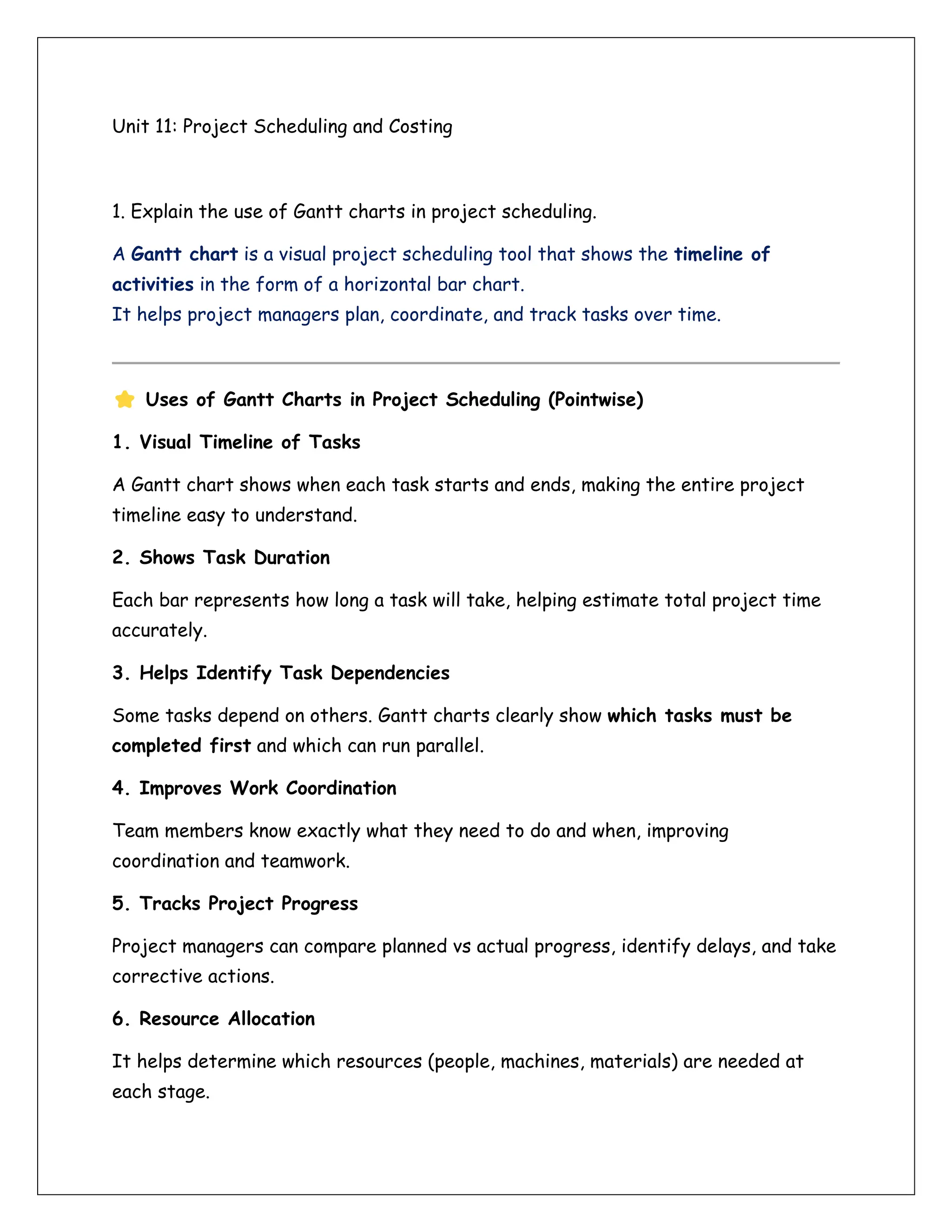 Unit 11: Project Scheduling and Costing
1. Explain the use of Gantt charts in project scheduling.
A Gantt chart is a visual project scheduling tool that shows the timeline of
activities in the form of a horizontal bar chart.
It helps project managers plan, coordinate, and track tasks over time.
Uses of Gantt Charts in Project Scheduling (Pointwise)
1. Visual Timeline of Tasks
A Gantt chart shows when each task starts and ends, making the entire project
timeline easy to understand.
2. Shows Task Duration
Each bar represents how long a task will take, helping estimate total project time
accurately.
3. Helps Identify Task Dependencies
Some tasks depend on others. Gantt charts clearly show which tasks must be
completed first and which can run parallel.
4. Improves Work Coordination
Team members know exactly what they need to do and when, improving
coordination and teamwork.
5. Tracks Project Progress
Project managers can compare planned vs actual progress, identify delays, and take
corrective actions.
6. Resource Allocation
It helps determine which resources (people, machines, materials) are needed at
each stage.
 