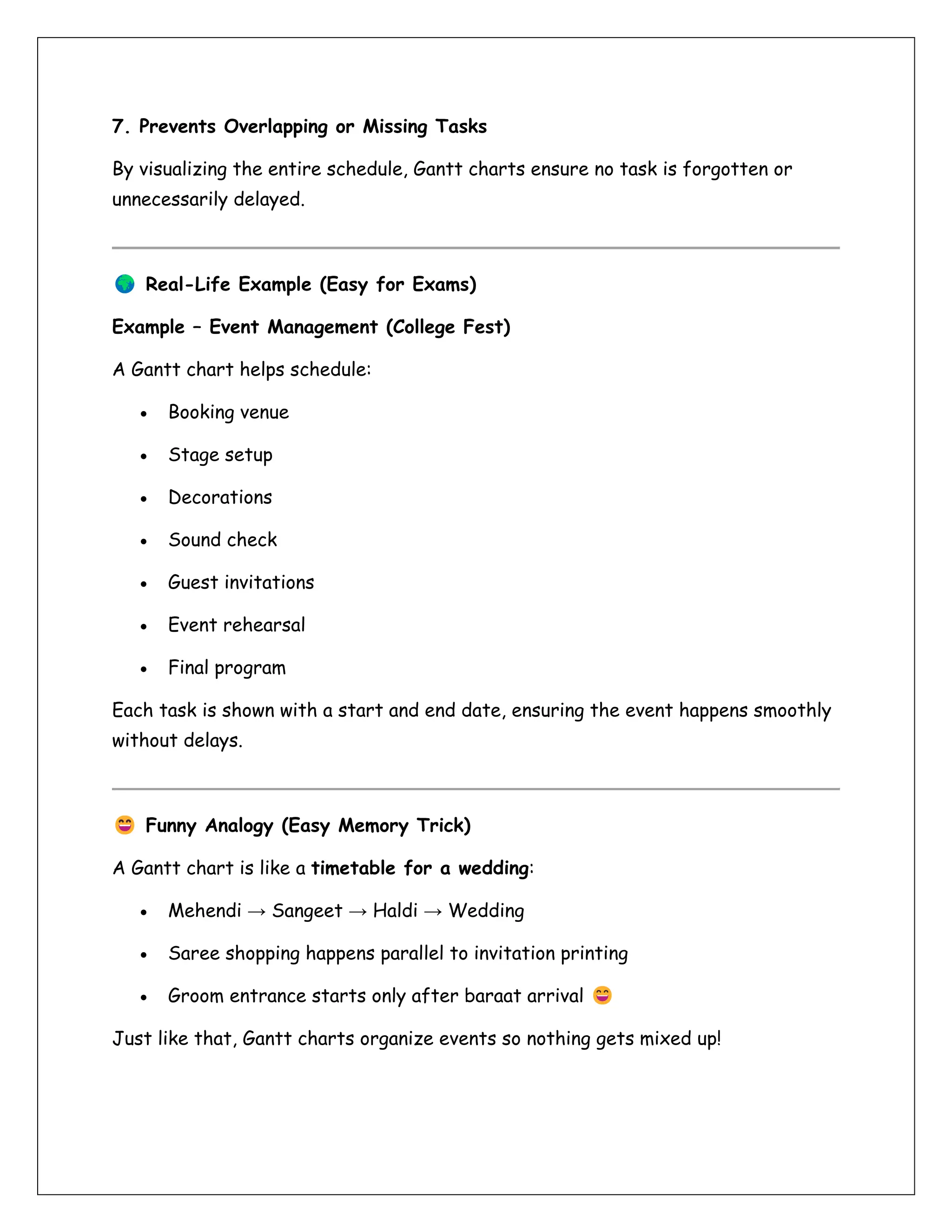 7. Prevents Overlapping or Missing Tasks
By visualizing the entire schedule, Gantt charts ensure no task is forgotten or
unnecessarily delayed.
Real-Life Example (Easy for Exams)
Example – Event Management (College Fest)
A Gantt chart helps schedule:
• Booking venue
• Stage setup
• Decorations
• Sound check
• Guest invitations
• Event rehearsal
• Final program
Each task is shown with a start and end date, ensuring the event happens smoothly
without delays.
Funny Analogy (Easy Memory Trick)
A Gantt chart is like a timetable for a wedding:
• Mehendi → Sangeet → Haldi → Wedding
• Saree shopping happens parallel to invitation printing
• Groom entrance starts only after baraat arrival
Just like that, Gantt charts organize events so nothing gets mixed up!
 