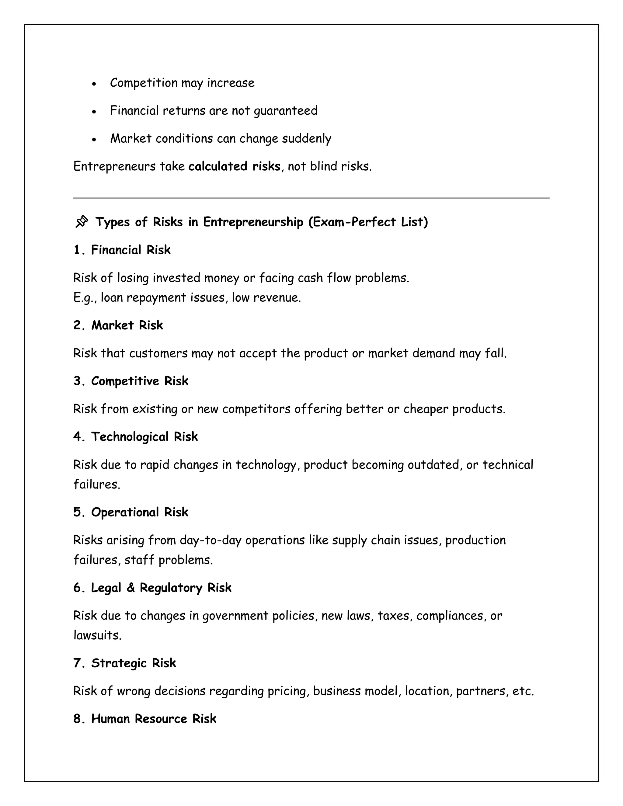 • Competition may increase
• Financial returns are not guaranteed
• Market conditions can change suddenly
Entrepreneurs take calculated risks, not blind risks.
📌 Types of Risks in Entrepreneurship (Exam-Perfect List)
1. Financial Risk
Risk of losing invested money or facing cash flow problems.
E.g., loan repayment issues, low revenue.
2. Market Risk
Risk that customers may not accept the product or market demand may fall.
3. Competitive Risk
Risk from existing or new competitors offering better or cheaper products.
4. Technological Risk
Risk due to rapid changes in technology, product becoming outdated, or technical
failures.
5. Operational Risk
Risks arising from day-to-day operations like supply chain issues, production
failures, staff problems.
6. Legal & Regulatory Risk
Risk due to changes in government policies, new laws, taxes, compliances, or
lawsuits.
7. Strategic Risk
Risk of wrong decisions regarding pricing, business model, location, partners, etc.
8. Human Resource Risk
 