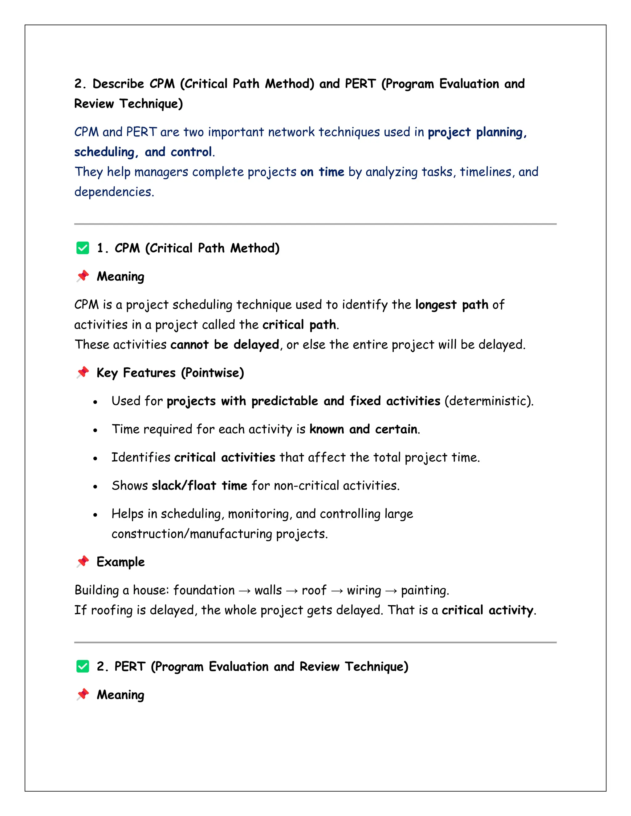 2. Describe CPM (Critical Path Method) and PERT (Program Evaluation and
Review Technique)
CPM and PERT are two important network techniques used in project planning,
scheduling, and control.
They help managers complete projects on time by analyzing tasks, timelines, and
dependencies.
1. CPM (Critical Path Method)
Meaning
CPM is a project scheduling technique used to identify the longest path of
activities in a project called the critical path.
These activities cannot be delayed, or else the entire project will be delayed.
Key Features (Pointwise)
• Used for projects with predictable and fixed activities (deterministic).
• Time required for each activity is known and certain.
• Identifies critical activities that affect the total project time.
• Shows slack/float time for non-critical activities.
• Helps in scheduling, monitoring, and controlling large
construction/manufacturing projects.
Example
Building a house: foundation → walls → roof → wiring → painting.
If roofing is delayed, the whole project gets delayed. That is a critical activity.
2. PERT (Program Evaluation and Review Technique)
Meaning
 