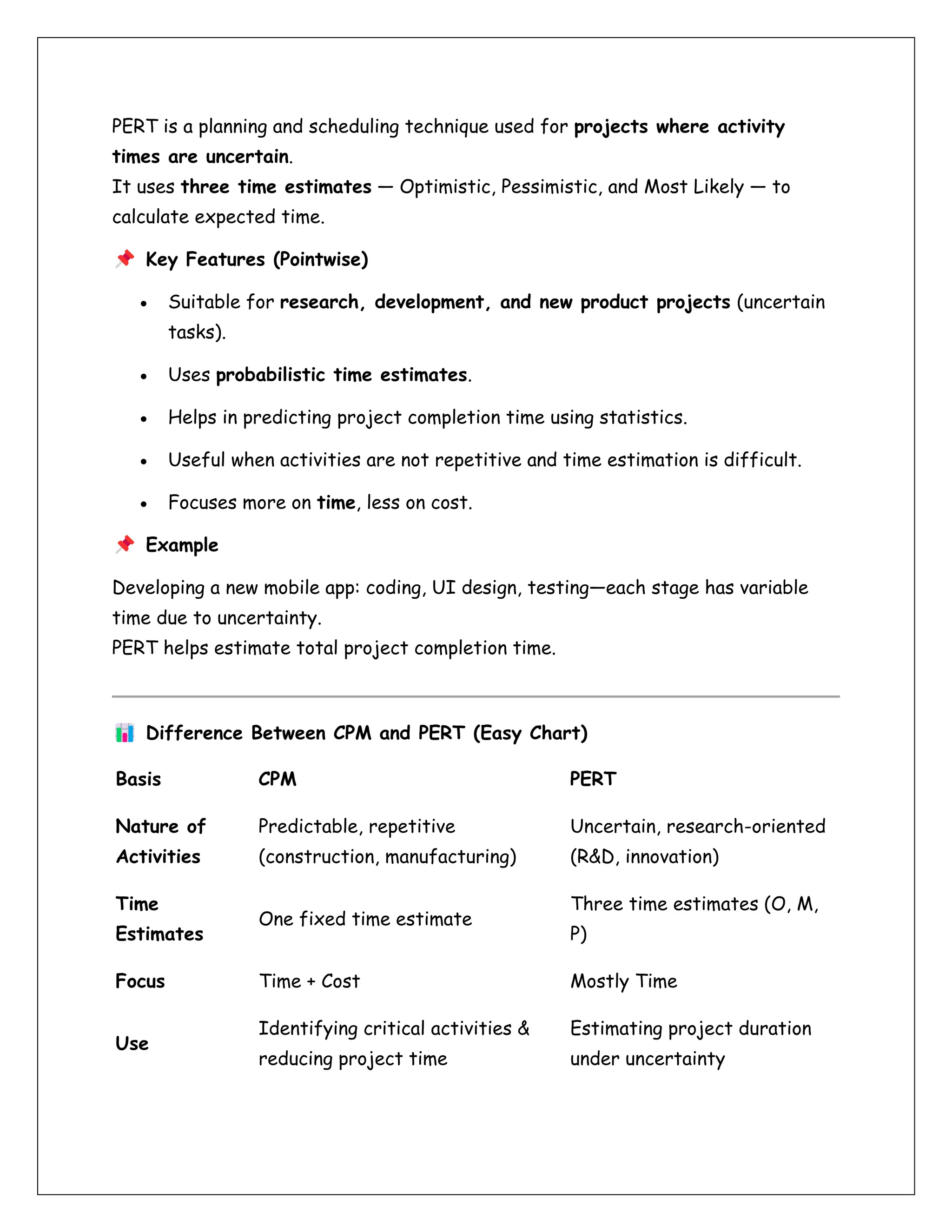 PERT is a planning and scheduling technique used for projects where activity
times are uncertain.
It uses three time estimates — Optimistic, Pessimistic, and Most Likely — to
calculate expected time.
Key Features (Pointwise)
• Suitable for research, development, and new product projects (uncertain
tasks).
• Uses probabilistic time estimates.
• Helps in predicting project completion time using statistics.
• Useful when activities are not repetitive and time estimation is difficult.
• Focuses more on time, less on cost.
Example
Developing a new mobile app: coding, UI design, testing—each stage has variable
time due to uncertainty.
PERT helps estimate total project completion time.
Difference Between CPM and PERT (Easy Chart)
Basis CPM PERT
Nature of
Activities
Predictable, repetitive
(construction, manufacturing)
Uncertain, research-oriented
(R&D, innovation)
Time
Estimates
One fixed time estimate
Three time estimates (O, M,
P)
Focus Time + Cost Mostly Time
Use
Identifying critical activities &
reducing project time
Estimating project duration
under uncertainty
 