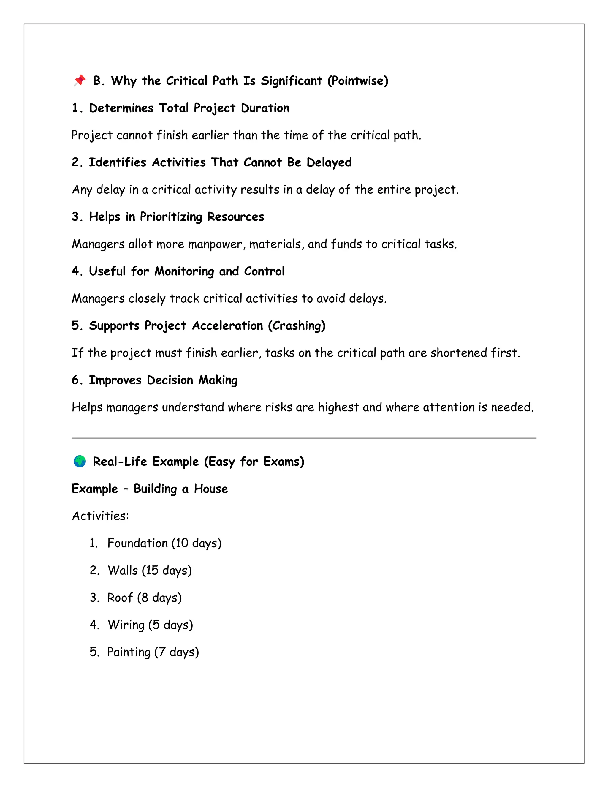 B. Why the Critical Path Is Significant (Pointwise)
1. Determines Total Project Duration
Project cannot finish earlier than the time of the critical path.
2. Identifies Activities That Cannot Be Delayed
Any delay in a critical activity results in a delay of the entire project.
3. Helps in Prioritizing Resources
Managers allot more manpower, materials, and funds to critical tasks.
4. Useful for Monitoring and Control
Managers closely track critical activities to avoid delays.
5. Supports Project Acceleration (Crashing)
If the project must finish earlier, tasks on the critical path are shortened first.
6. Improves Decision Making
Helps managers understand where risks are highest and where attention is needed.
Real-Life Example (Easy for Exams)
Example – Building a House
Activities:
1. Foundation (10 days)
2. Walls (15 days)
3. Roof (8 days)
4. Wiring (5 days)
5. Painting (7 days)
 