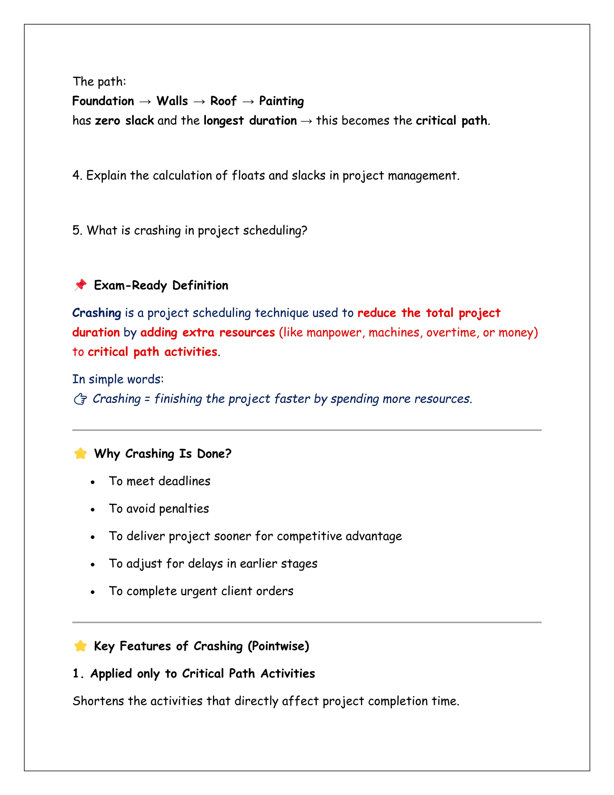 The path:
Foundation → Walls → Roof → Painting
has zero slack and the longest duration → this becomes the critical path.
4. Explain the calculation of floats and slacks in project management.
5. What is crashing in project scheduling?
Exam-Ready Definition
Crashing is a project scheduling technique used to reduce the total project
duration by adding extra resources (like manpower, machines, overtime, or money)
to critical path activities.
In simple words:
👉 Crashing = finishing the project faster by spending more resources.
Why Crashing Is Done?
• To meet deadlines
• To avoid penalties
• To deliver project sooner for competitive advantage
• To adjust for delays in earlier stages
• To complete urgent client orders
Key Features of Crashing (Pointwise)
1. Applied only to Critical Path Activities
Shortens the activities that directly affect project completion time.
 