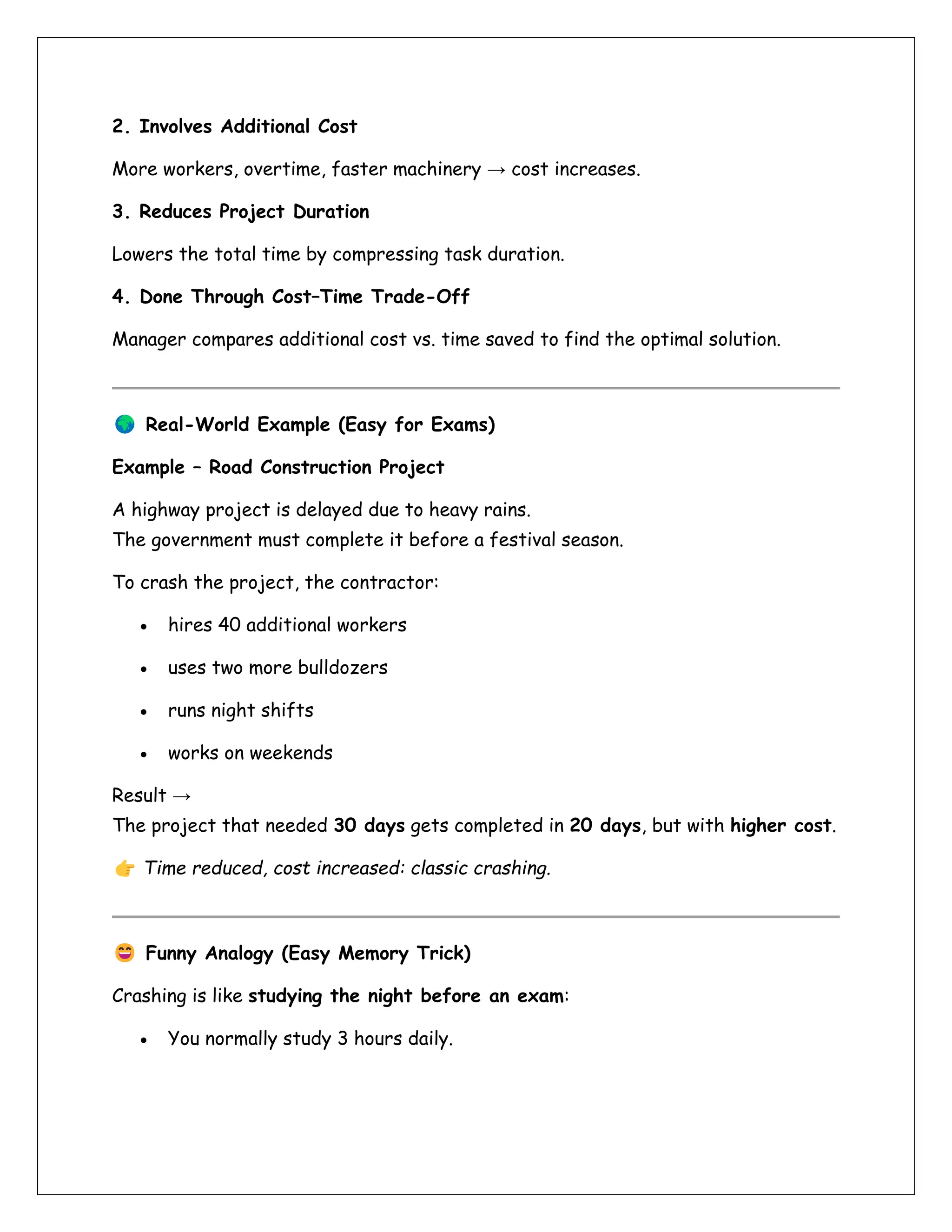 2. Involves Additional Cost
More workers, overtime, faster machinery → cost increases.
3. Reduces Project Duration
Lowers the total time by compressing task duration.
4. Done Through Cost–Time Trade-Off
Manager compares additional cost vs. time saved to find the optimal solution.
Real-World Example (Easy for Exams)
Example – Road Construction Project
A highway project is delayed due to heavy rains.
The government must complete it before a festival season.
To crash the project, the contractor:
• hires 40 additional workers
• uses two more bulldozers
• runs night shifts
• works on weekends
Result →
The project that needed 30 days gets completed in 20 days, but with higher cost.
Time reduced, cost increased: classic crashing.
Funny Analogy (Easy Memory Trick)
Crashing is like studying the night before an exam:
• You normally study 3 hours daily.
 