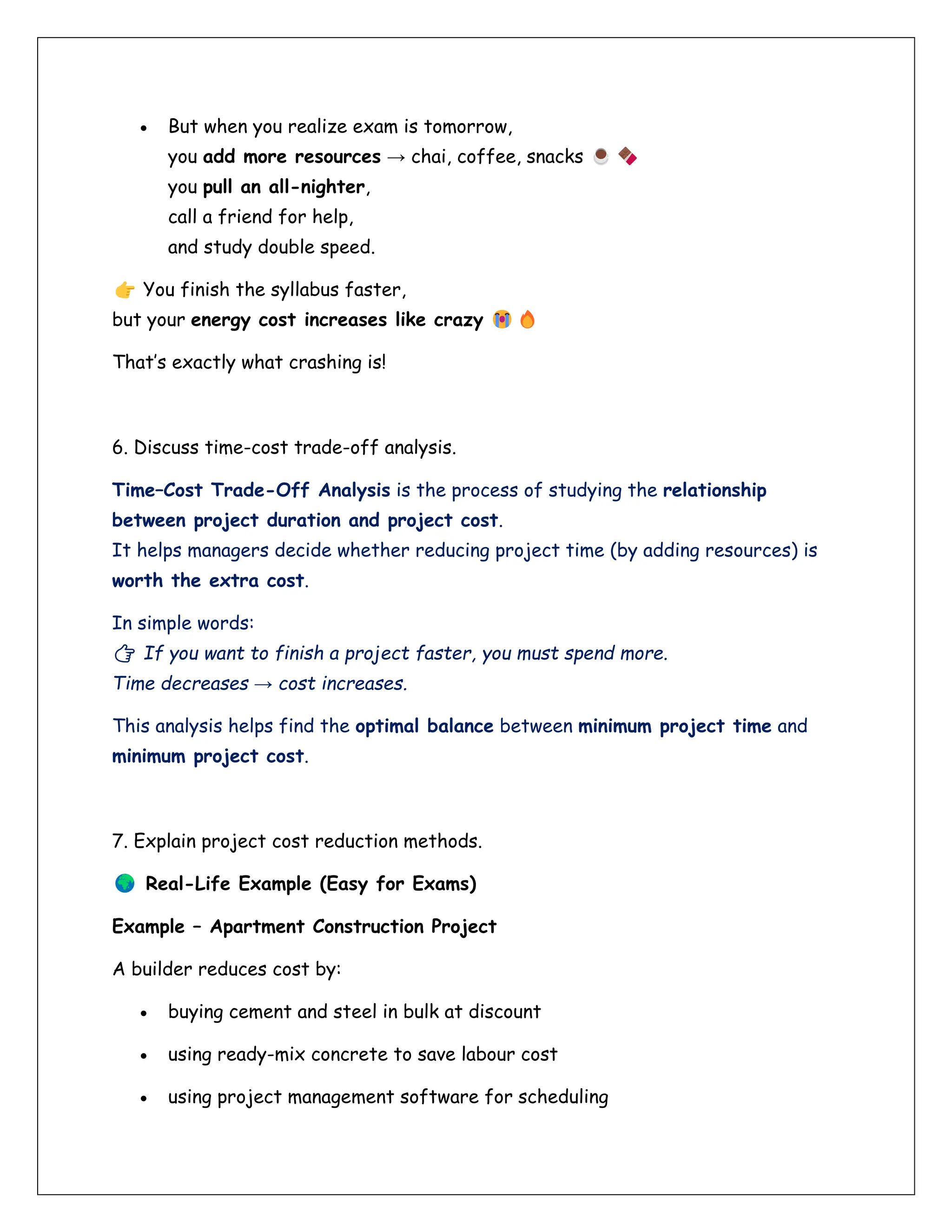 • But when you realize exam is tomorrow,
you add more resources → chai, coffee, snacks
you pull an all-nighter,
call a friend for help,
and study double speed.
You finish the syllabus faster,
but your energy cost increases like crazy
That’s exactly what crashing is!
6. Discuss time-cost trade-off analysis.
Time–Cost Trade-Off Analysis is the process of studying the relationship
between project duration and project cost.
It helps managers decide whether reducing project time (by adding resources) is
worth the extra cost.
In simple words:
👉 If you want to finish a project faster, you must spend more.
Time decreases → cost increases.
This analysis helps find the optimal balance between minimum project time and
minimum project cost.
7. Explain project cost reduction methods.
Real-Life Example (Easy for Exams)
Example – Apartment Construction Project
A builder reduces cost by:
• buying cement and steel in bulk at discount
• using ready-mix concrete to save labour cost
• using project management software for scheduling
 