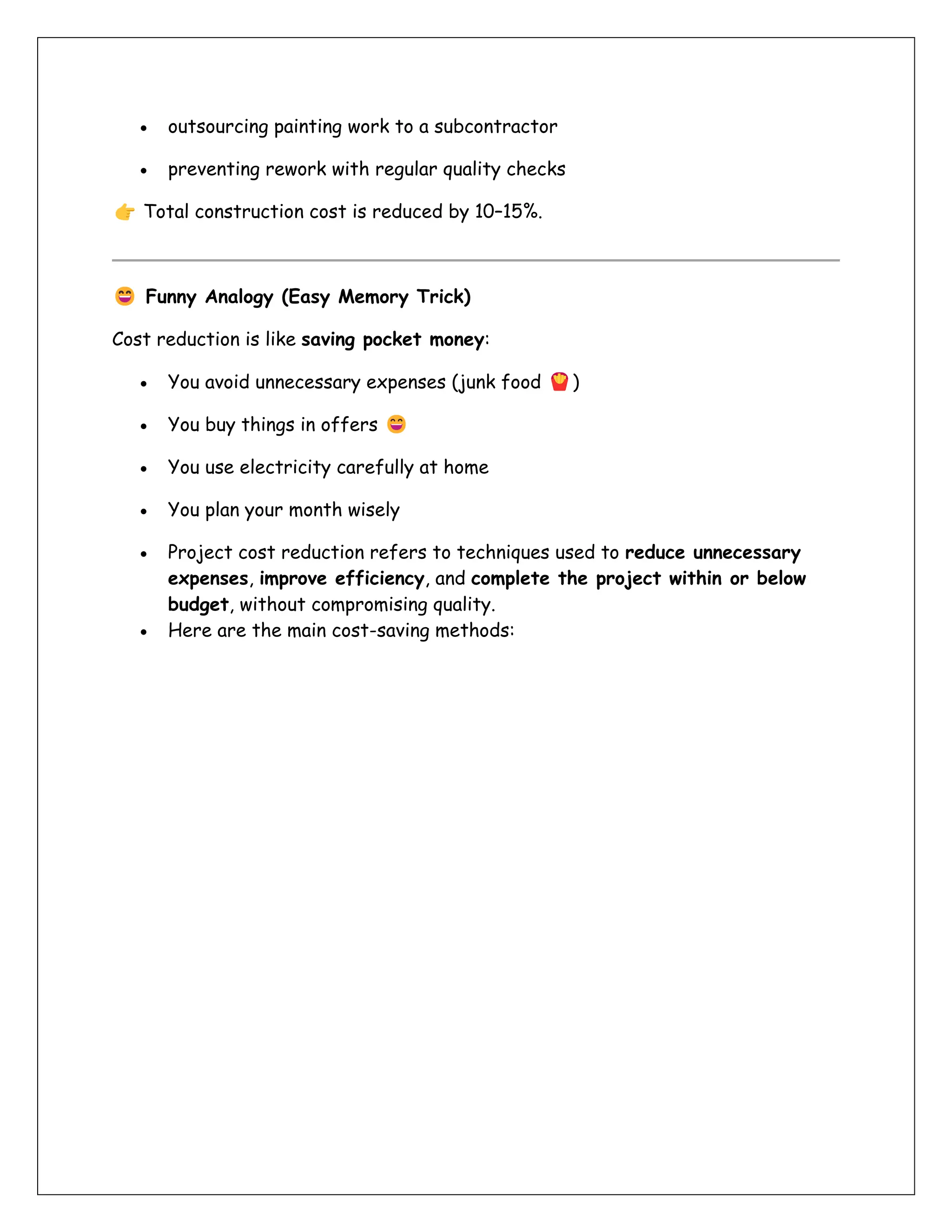 • outsourcing painting work to a subcontractor
• preventing rework with regular quality checks
Total construction cost is reduced by 10–15%.
Funny Analogy (Easy Memory Trick)
Cost reduction is like saving pocket money:
• You avoid unnecessary expenses (junk food )
• You buy things in offers
• You use electricity carefully at home
• You plan your month wisely
• Project cost reduction refers to techniques used to reduce unnecessary
expenses, improve efficiency, and complete the project within or below
budget, without compromising quality.
• Here are the main cost-saving methods:
 