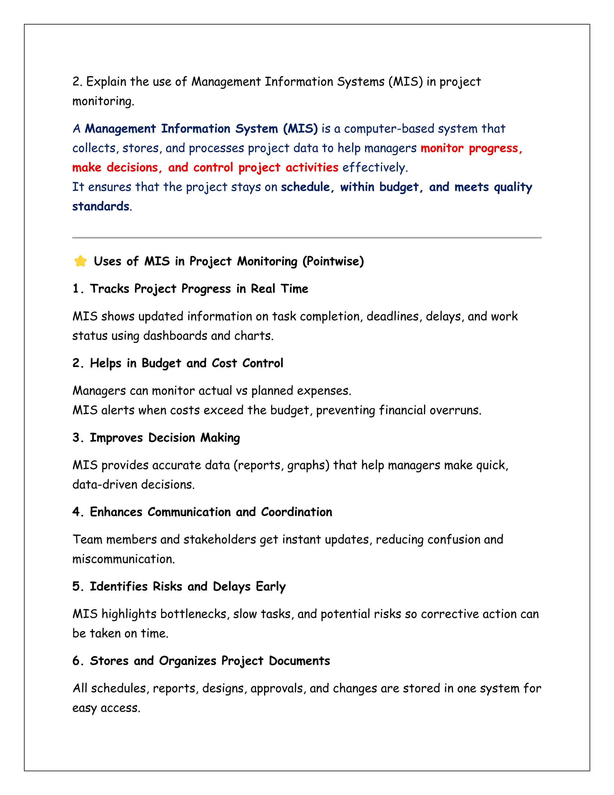 2. Explain the use of Management Information Systems (MIS) in project
monitoring.
A Management Information System (MIS) is a computer-based system that
collects, stores, and processes project data to help managers monitor progress,
make decisions, and control project activities effectively.
It ensures that the project stays on schedule, within budget, and meets quality
standards.
Uses of MIS in Project Monitoring (Pointwise)
1. Tracks Project Progress in Real Time
MIS shows updated information on task completion, deadlines, delays, and work
status using dashboards and charts.
2. Helps in Budget and Cost Control
Managers can monitor actual vs planned expenses.
MIS alerts when costs exceed the budget, preventing financial overruns.
3. Improves Decision Making
MIS provides accurate data (reports, graphs) that help managers make quick,
data-driven decisions.
4. Enhances Communication and Coordination
Team members and stakeholders get instant updates, reducing confusion and
miscommunication.
5. Identifies Risks and Delays Early
MIS highlights bottlenecks, slow tasks, and potential risks so corrective action can
be taken on time.
6. Stores and Organizes Project Documents
All schedules, reports, designs, approvals, and changes are stored in one system for
easy access.
 