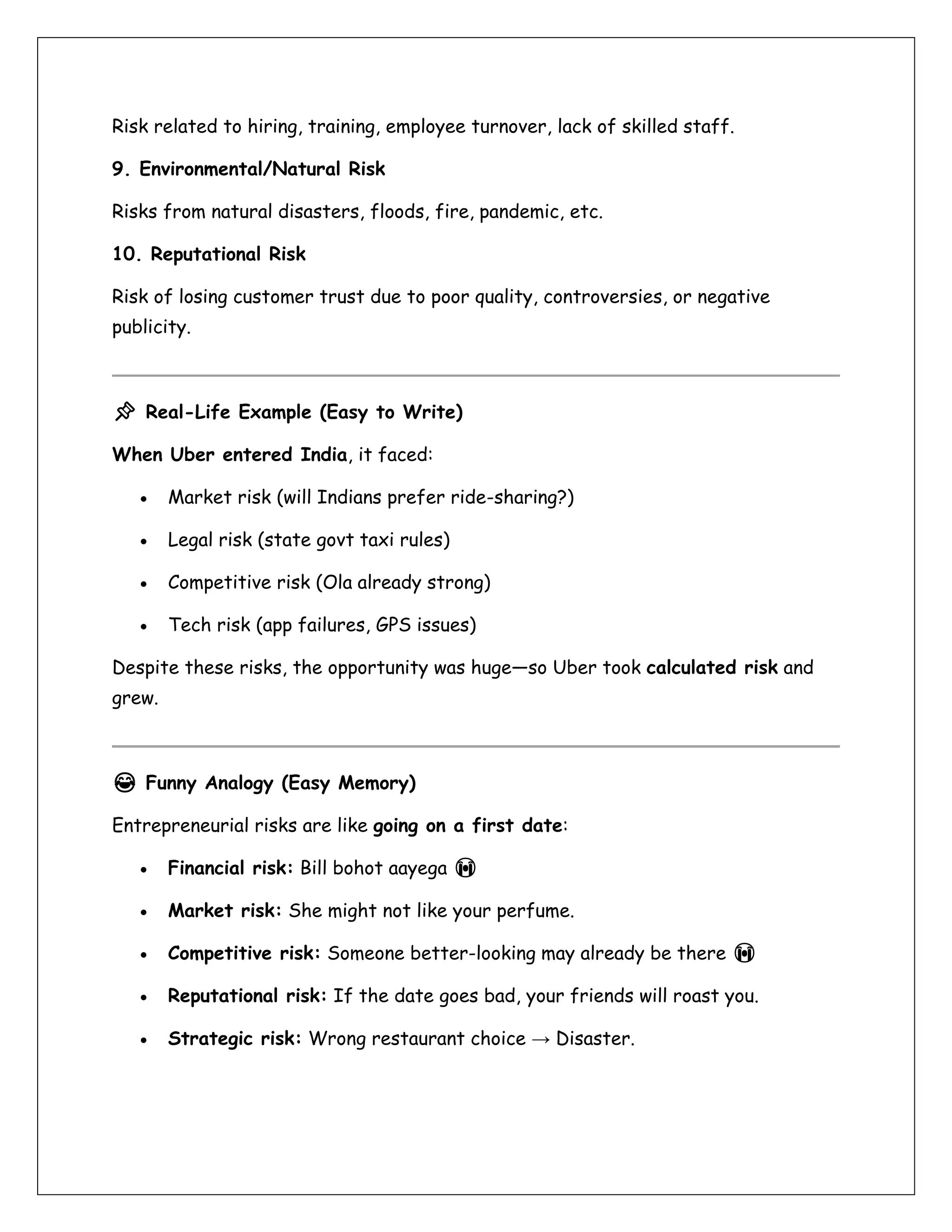 Risk related to hiring, training, employee turnover, lack of skilled staff.
9. Environmental/Natural Risk
Risks from natural disasters, floods, fire, pandemic, etc.
10. Reputational Risk
Risk of losing customer trust due to poor quality, controversies, or negative
publicity.
📌 Real-Life Example (Easy to Write)
When Uber entered India, it faced:
• Market risk (will Indians prefer ride-sharing?)
• Legal risk (state govt taxi rules)
• Competitive risk (Ola already strong)
• Tech risk (app failures, GPS issues)
Despite these risks, the opportunity was huge—so Uber took calculated risk and
grew.
😂 Funny Analogy (Easy Memory)
Entrepreneurial risks are like going on a first date:
• Financial risk: Bill bohot aayega 😭
• Market risk: She might not like your perfume.
• Competitive risk: Someone better-looking may already be there 😭
• Reputational risk: If the date goes bad, your friends will roast you.
• Strategic risk: Wrong restaurant choice → Disaster.
 