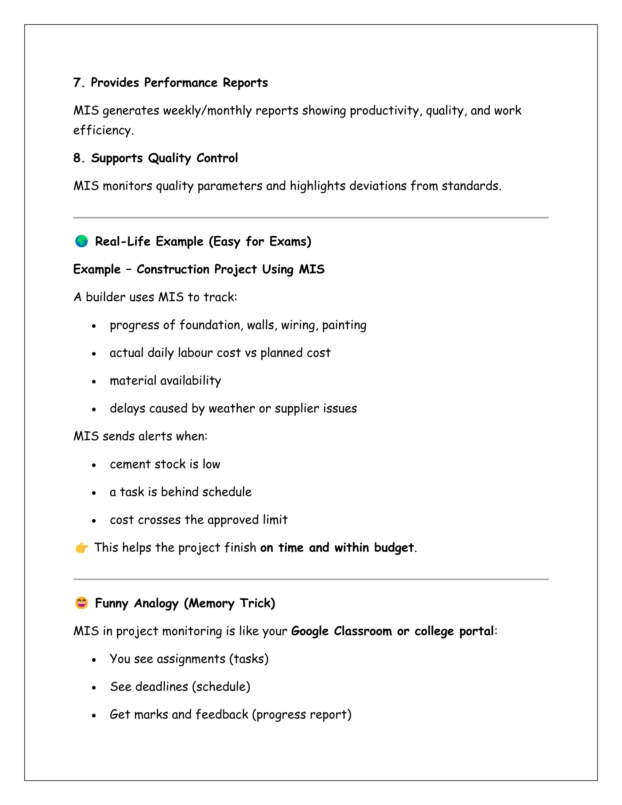 7. Provides Performance Reports
MIS generates weekly/monthly reports showing productivity, quality, and work
efficiency.
8. Supports Quality Control
MIS monitors quality parameters and highlights deviations from standards.
Real-Life Example (Easy for Exams)
Example – Construction Project Using MIS
A builder uses MIS to track:
• progress of foundation, walls, wiring, painting
• actual daily labour cost vs planned cost
• material availability
• delays caused by weather or supplier issues
MIS sends alerts when:
• cement stock is low
• a task is behind schedule
• cost crosses the approved limit
This helps the project finish on time and within budget.
Funny Analogy (Memory Trick)
MIS in project monitoring is like your Google Classroom or college portal:
• You see assignments (tasks)
• See deadlines (schedule)
• Get marks and feedback (progress report)
 