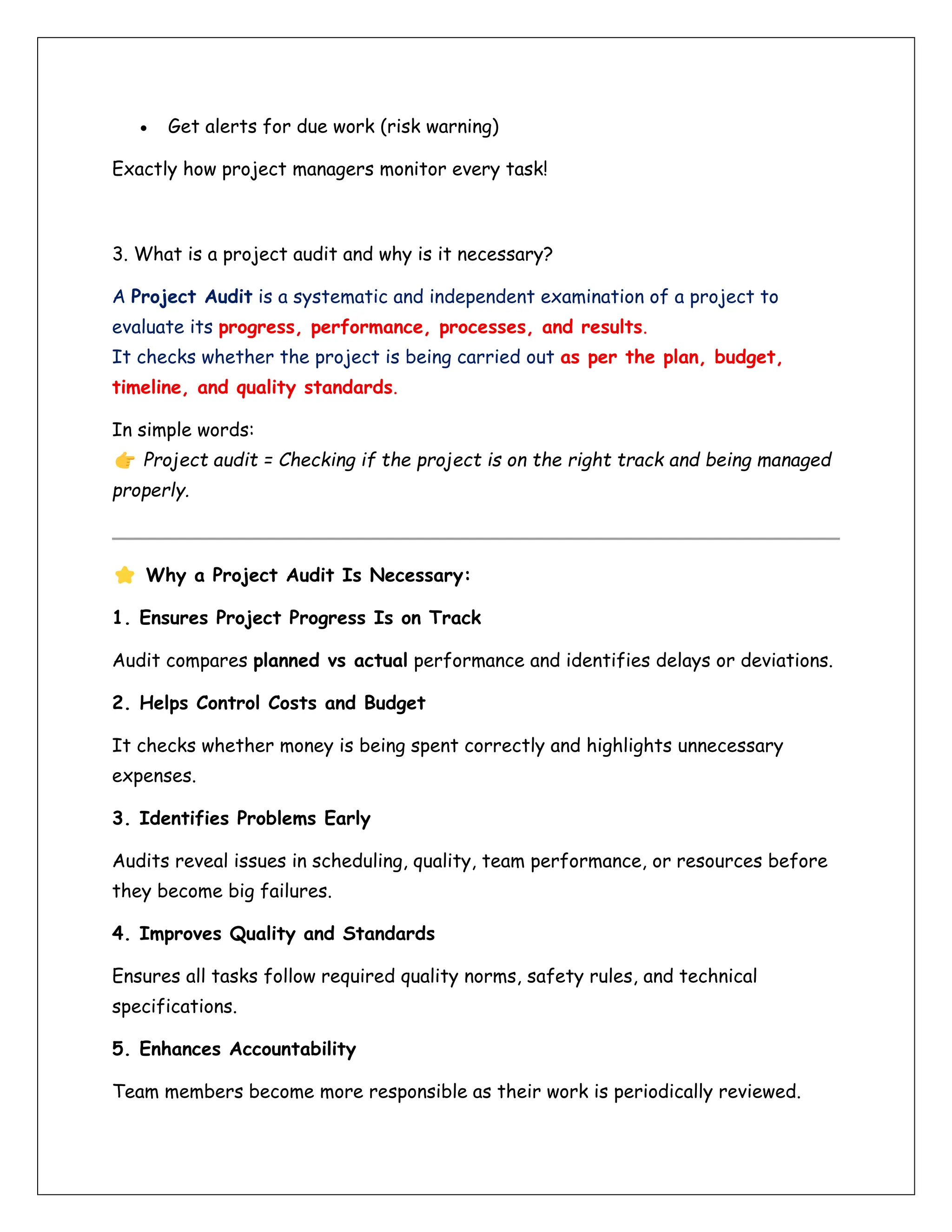 • Get alerts for due work (risk warning)
Exactly how project managers monitor every task!
3. What is a project audit and why is it necessary?
A Project Audit is a systematic and independent examination of a project to
evaluate its progress, performance, processes, and results.
It checks whether the project is being carried out as per the plan, budget,
timeline, and quality standards.
In simple words:
Project audit = Checking if the project is on the right track and being managed
properly.
Why a Project Audit Is Necessary:
1. Ensures Project Progress Is on Track
Audit compares planned vs actual performance and identifies delays or deviations.
2. Helps Control Costs and Budget
It checks whether money is being spent correctly and highlights unnecessary
expenses.
3. Identifies Problems Early
Audits reveal issues in scheduling, quality, team performance, or resources before
they become big failures.
4. Improves Quality and Standards
Ensures all tasks follow required quality norms, safety rules, and technical
specifications.
5. Enhances Accountability
Team members become more responsible as their work is periodically reviewed.
 