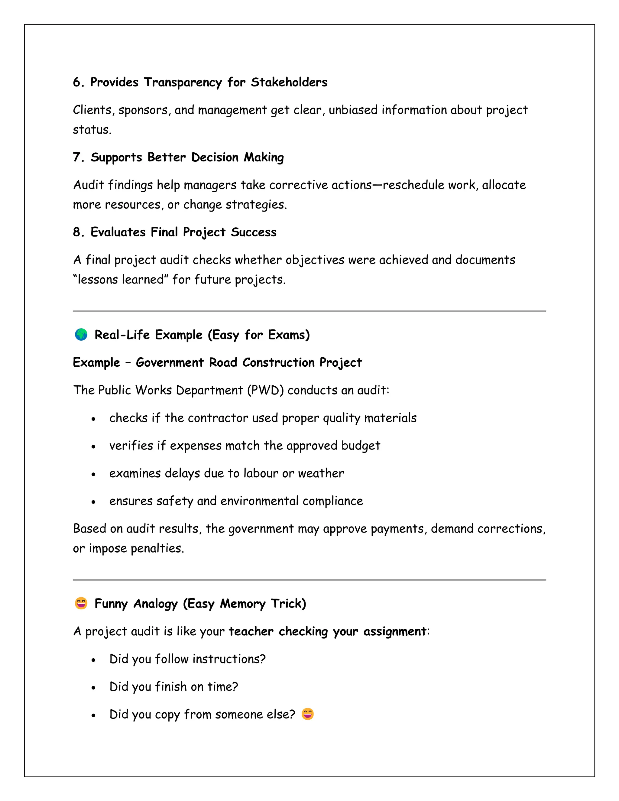 6. Provides Transparency for Stakeholders
Clients, sponsors, and management get clear, unbiased information about project
status.
7. Supports Better Decision Making
Audit findings help managers take corrective actions—reschedule work, allocate
more resources, or change strategies.
8. Evaluates Final Project Success
A final project audit checks whether objectives were achieved and documents
“lessons learned” for future projects.
Real-Life Example (Easy for Exams)
Example – Government Road Construction Project
The Public Works Department (PWD) conducts an audit:
• checks if the contractor used proper quality materials
• verifies if expenses match the approved budget
• examines delays due to labour or weather
• ensures safety and environmental compliance
Based on audit results, the government may approve payments, demand corrections,
or impose penalties.
Funny Analogy (Easy Memory Trick)
A project audit is like your teacher checking your assignment:
• Did you follow instructions?
• Did you finish on time?
• Did you copy from someone else?
 