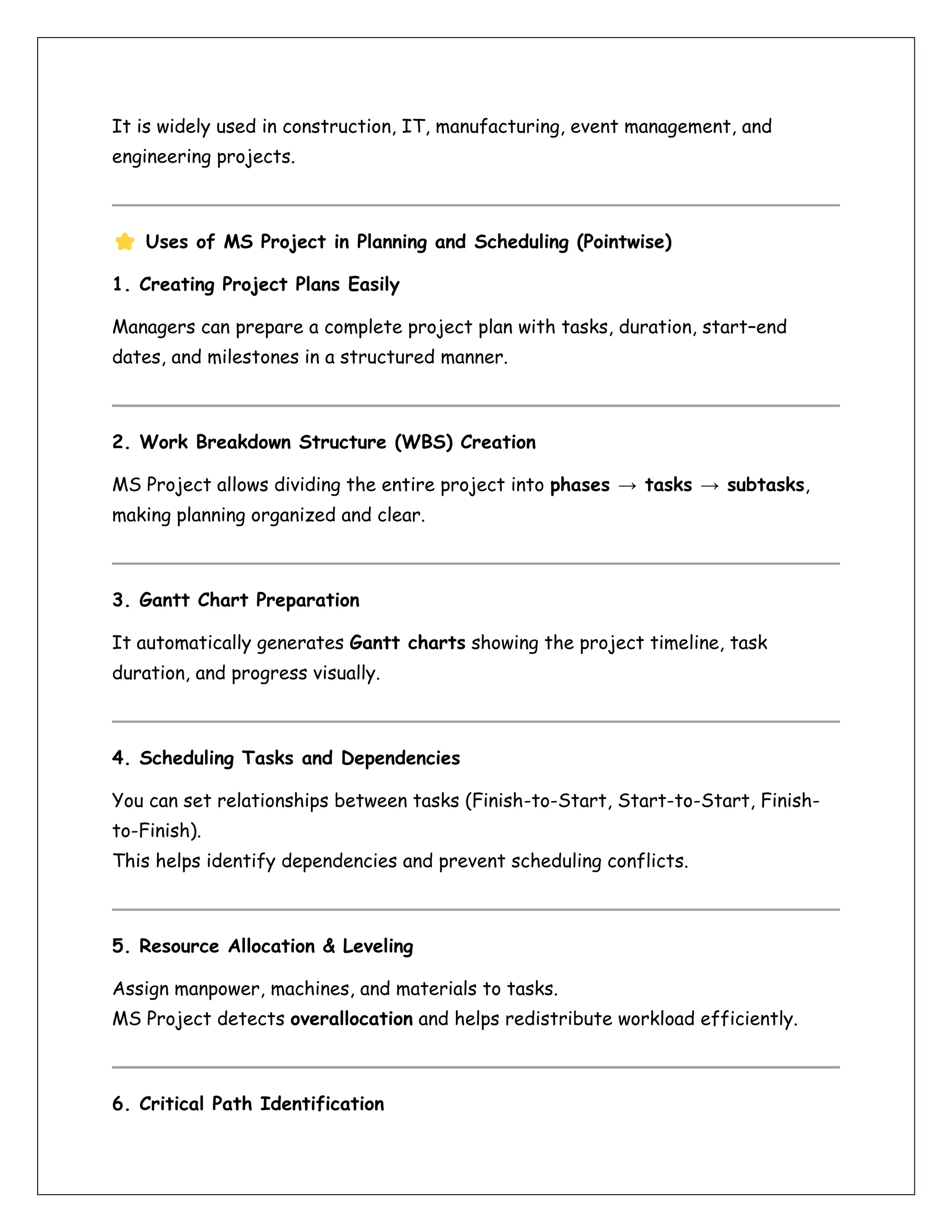 It is widely used in construction, IT, manufacturing, event management, and
engineering projects.
Uses of MS Project in Planning and Scheduling (Pointwise)
1. Creating Project Plans Easily
Managers can prepare a complete project plan with tasks, duration, start–end
dates, and milestones in a structured manner.
2. Work Breakdown Structure (WBS) Creation
MS Project allows dividing the entire project into phases → tasks → subtasks,
making planning organized and clear.
3. Gantt Chart Preparation
It automatically generates Gantt charts showing the project timeline, task
duration, and progress visually.
4. Scheduling Tasks and Dependencies
You can set relationships between tasks (Finish-to-Start, Start-to-Start, Finish-
to-Finish).
This helps identify dependencies and prevent scheduling conflicts.
5. Resource Allocation & Leveling
Assign manpower, machines, and materials to tasks.
MS Project detects overallocation and helps redistribute workload efficiently.
6. Critical Path Identification
 