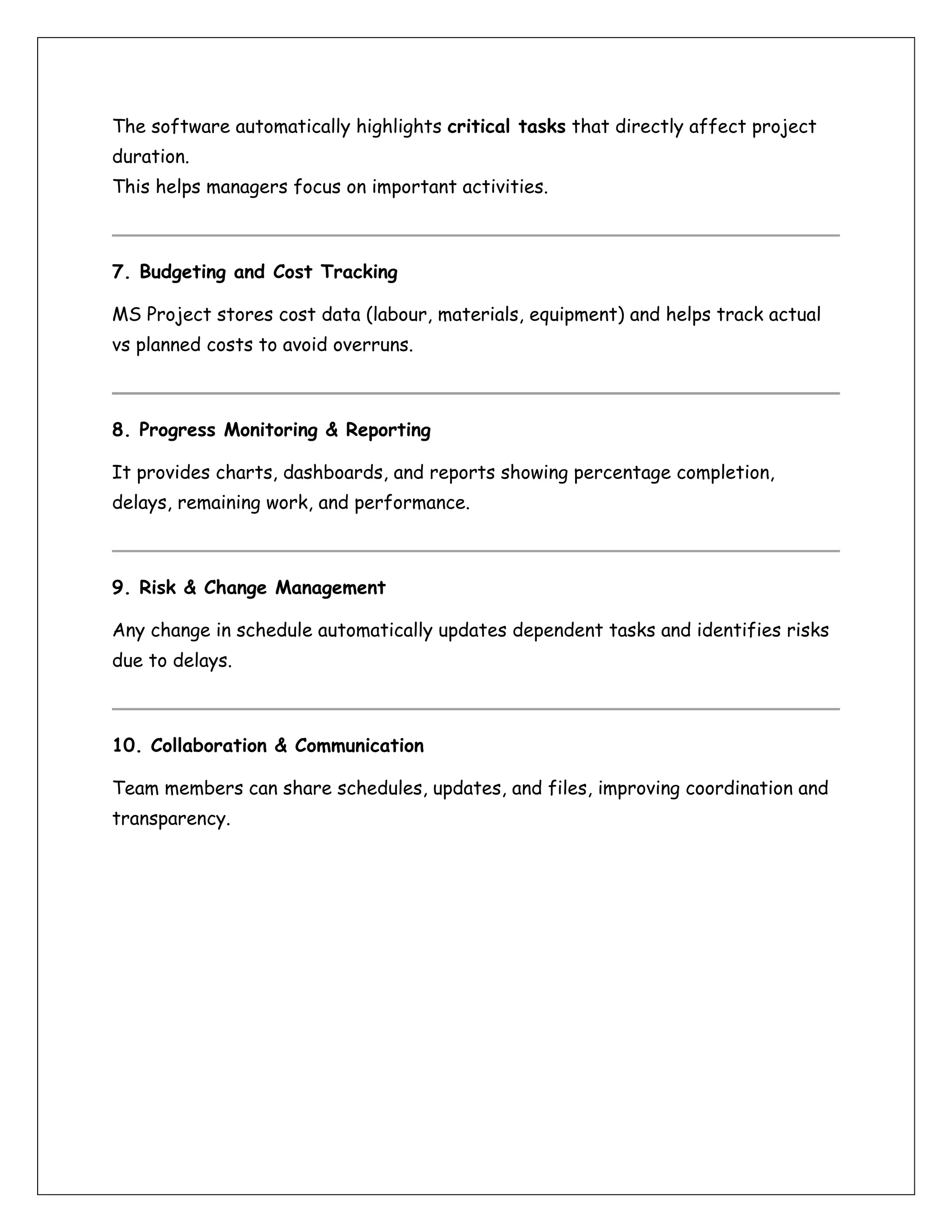 The software automatically highlights critical tasks that directly affect project
duration.
This helps managers focus on important activities.
7. Budgeting and Cost Tracking
MS Project stores cost data (labour, materials, equipment) and helps track actual
vs planned costs to avoid overruns.
8. Progress Monitoring & Reporting
It provides charts, dashboards, and reports showing percentage completion,
delays, remaining work, and performance.
9. Risk & Change Management
Any change in schedule automatically updates dependent tasks and identifies risks
due to delays.
10. Collaboration & Communication
Team members can share schedules, updates, and files, improving coordination and
transparency.
 