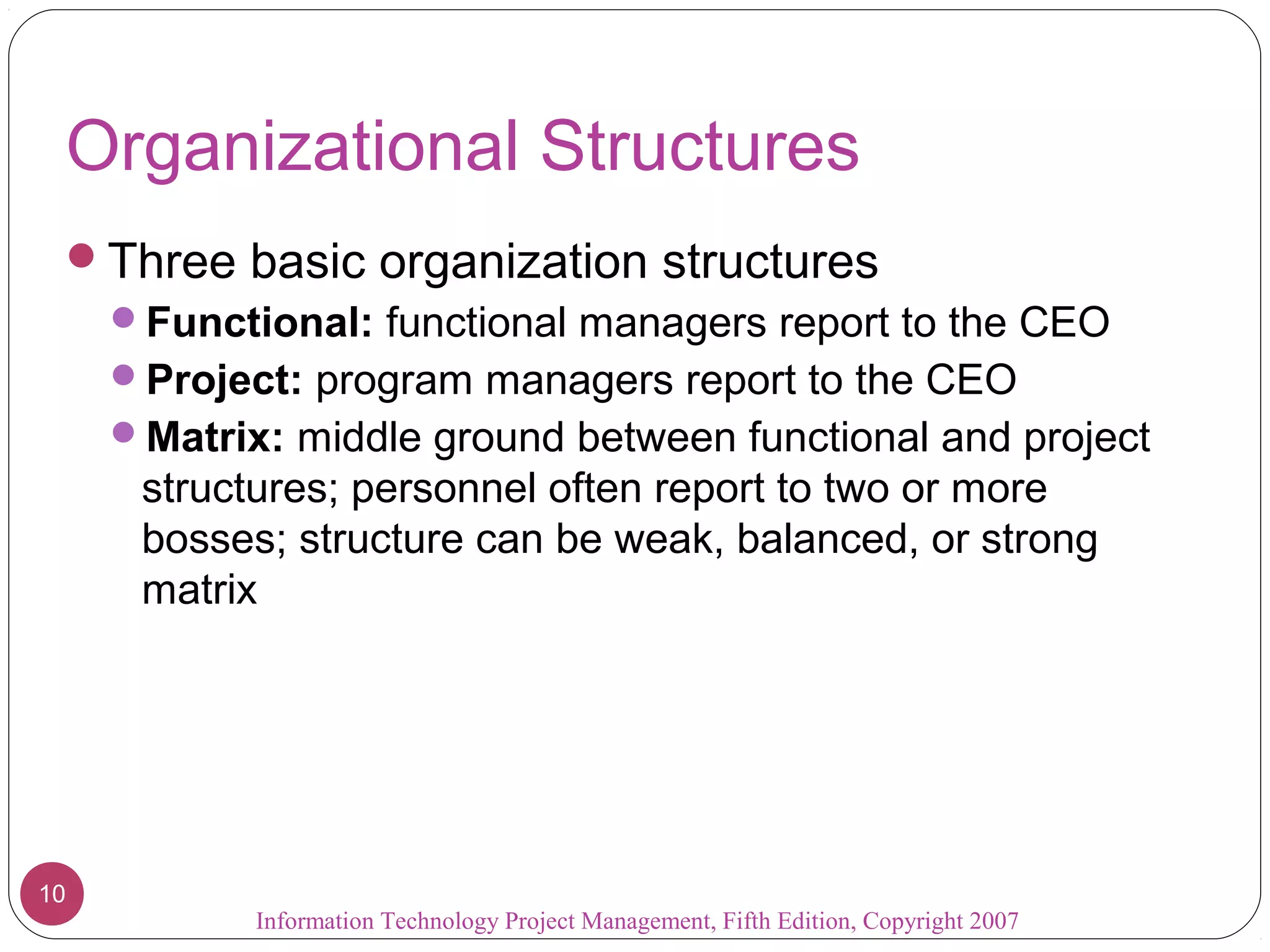 Information Technology Project Management, Fifth Edition, Copyright 2007
10
Organizational Structures
Three basic organization structures
Functional: functional managers report to the CEO
Project: program managers report to the CEO
Matrix: middle ground between functional and project
structures; personnel often report to two or more
bosses; structure can be weak, balanced, or strong
matrix
 