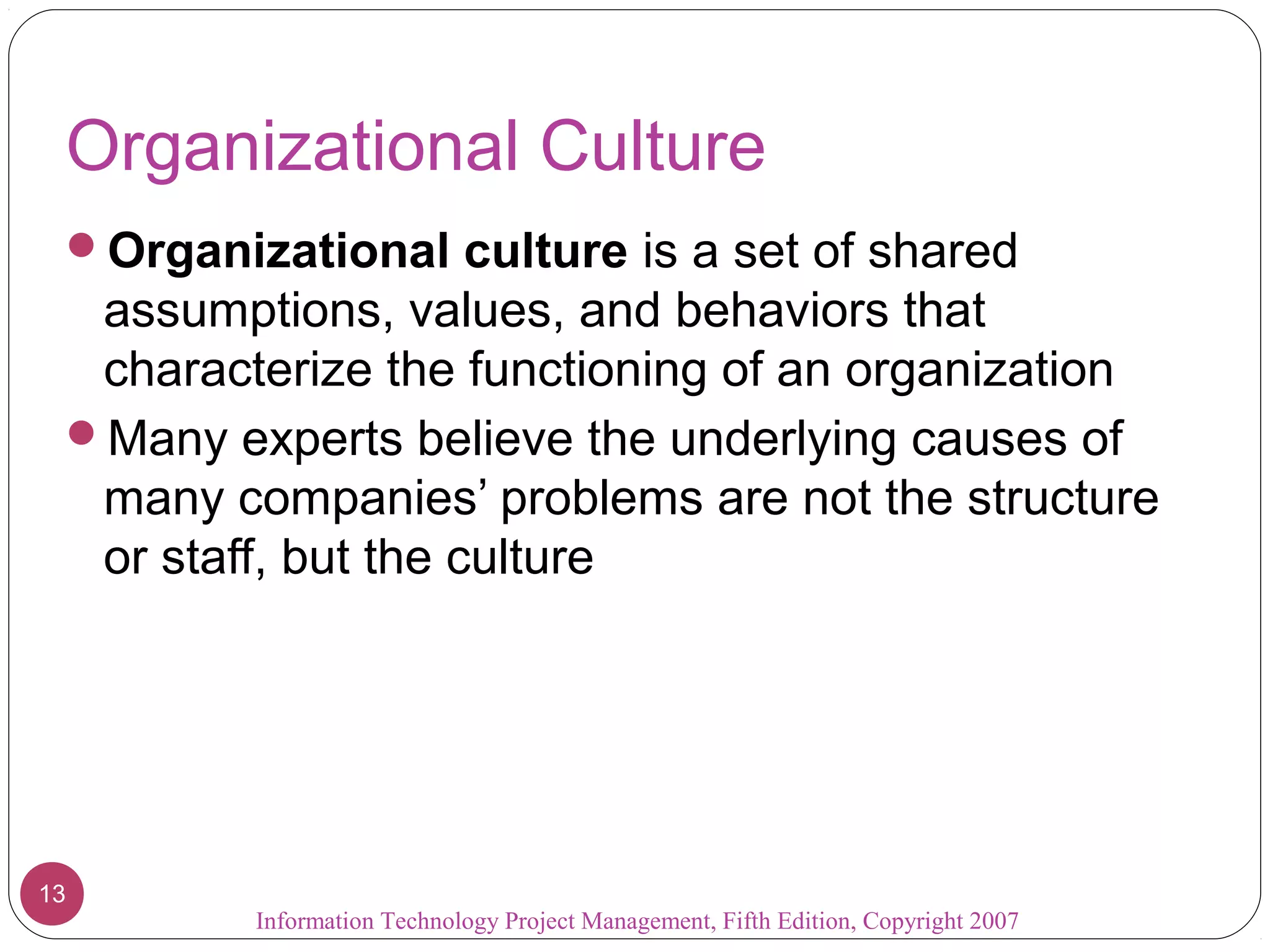 Information Technology Project Management, Fifth Edition, Copyright 2007
13
Organizational Culture
Organizational culture is a set of shared
assumptions, values, and behaviors that
characterize the functioning of an organization
Many experts believe the underlying causes of
many companies’ problems are not the structure
or staff, but the culture
 