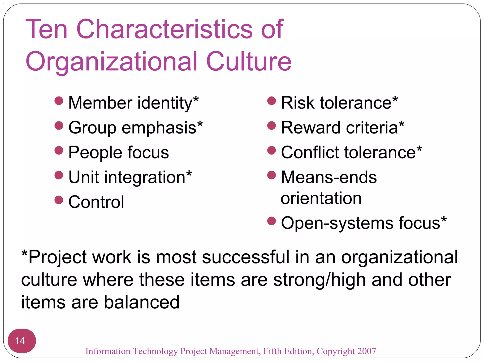 Ten Characteristics of
Organizational Culture
Member identity*
Group emphasis*
People focus
Unit integration*
Control
Risk tolerance*
Reward criteria*
Conflict tolerance*
Means-ends
orientation
Open-systems focus*
*Project work is most successful in an organizational
culture where these items are strong/high and other
items are balanced
1414
Information Technology Project Management, Fifth Edition, Copyright 2007
 