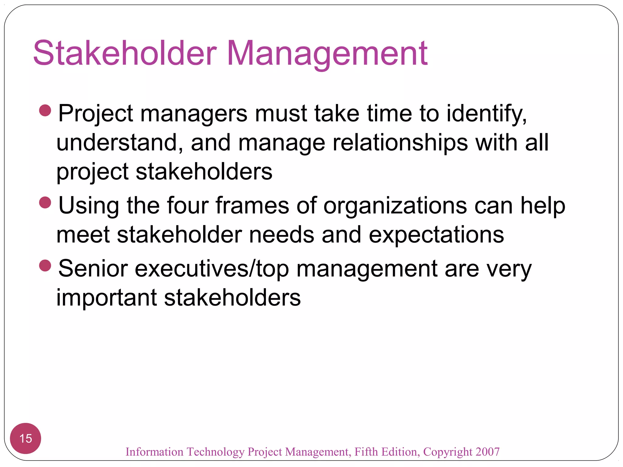 Information Technology Project Management, Fifth Edition, Copyright 2007
15
Stakeholder Management
Project managers must take time to identify,
understand, and manage relationships with all
project stakeholders
Using the four frames of organizations can help
meet stakeholder needs and expectations
Senior executives/top management are very
important stakeholders
 