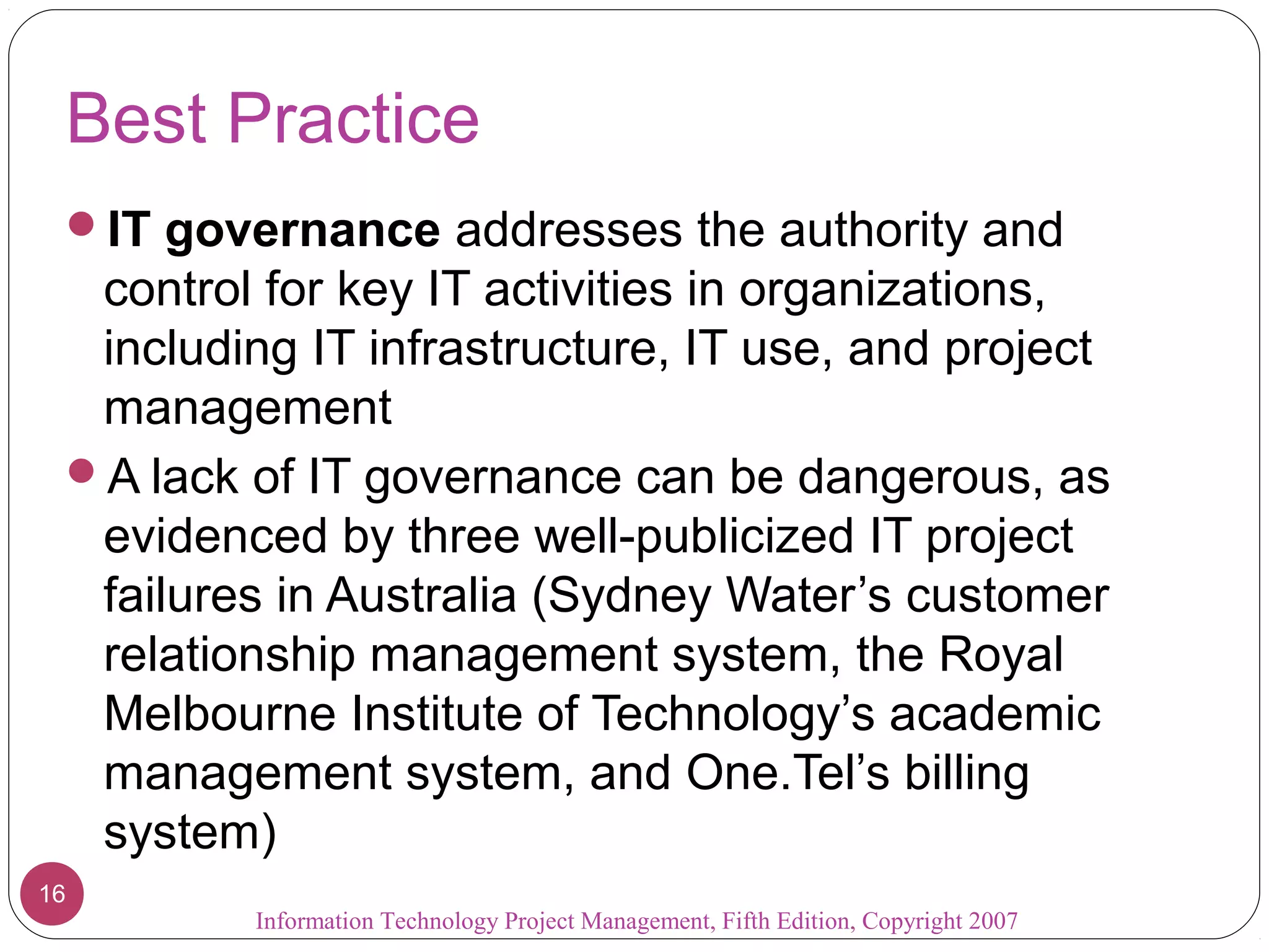 Best Practice
IT governance addresses the authority and
control for key IT activities in organizations,
including IT infrastructure, IT use, and project
management
A lack of IT governance can be dangerous, as
evidenced by three well-publicized IT project
failures in Australia (Sydney Water’s customer
relationship management system, the Royal
Melbourne Institute of Technology’s academic
management system, and One.Tel’s billing
system)
Information Technology Project Management, Fifth Edition, Copyright 2007
16
 