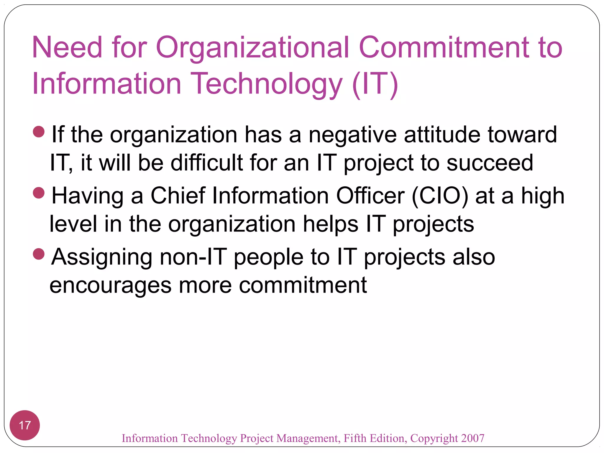 Information Technology Project Management, Fifth Edition, Copyright 2007
17
Need for Organizational Commitment to
Information Technology (IT)
If the organization has a negative attitude toward
IT, it will be difficult for an IT project to succeed
Having a Chief Information Officer (CIO) at a high
level in the organization helps IT projects
Assigning non-IT people to IT projects also
encourages more commitment
 