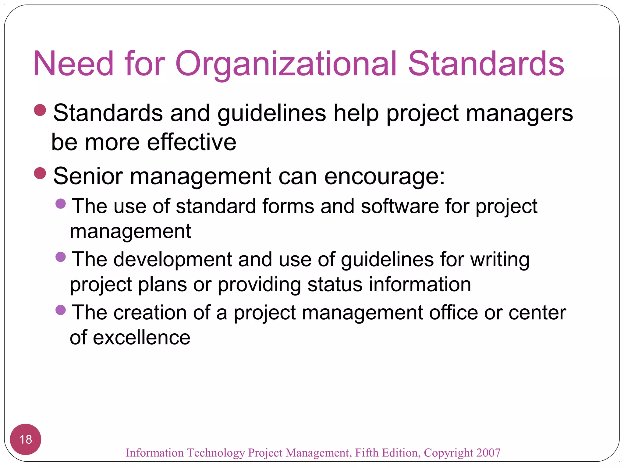 Information Technology Project Management, Fifth Edition, Copyright 2007
18
Need for Organizational Standards
Standards and guidelines help project managers
be more effective
Senior management can encourage:
The use of standard forms and software for project
management
The development and use of guidelines for writing
project plans or providing status information
The creation of a project management office or center
of excellence
 