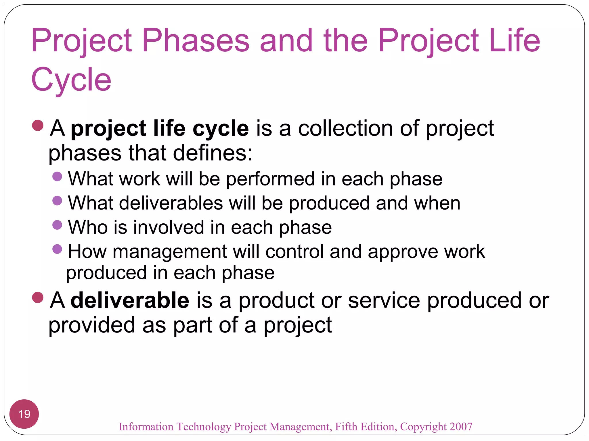 Information Technology Project Management, Fifth Edition, Copyright 2007
19
Project Phases and the Project Life
Cycle
A project life cycle is a collection of project
phases that defines:
What work will be performed in each phase
What deliverables will be produced and when
Who is involved in each phase
How management will control and approve work
produced in each phase
A deliverable is a product or service produced or
provided as part of a project
 