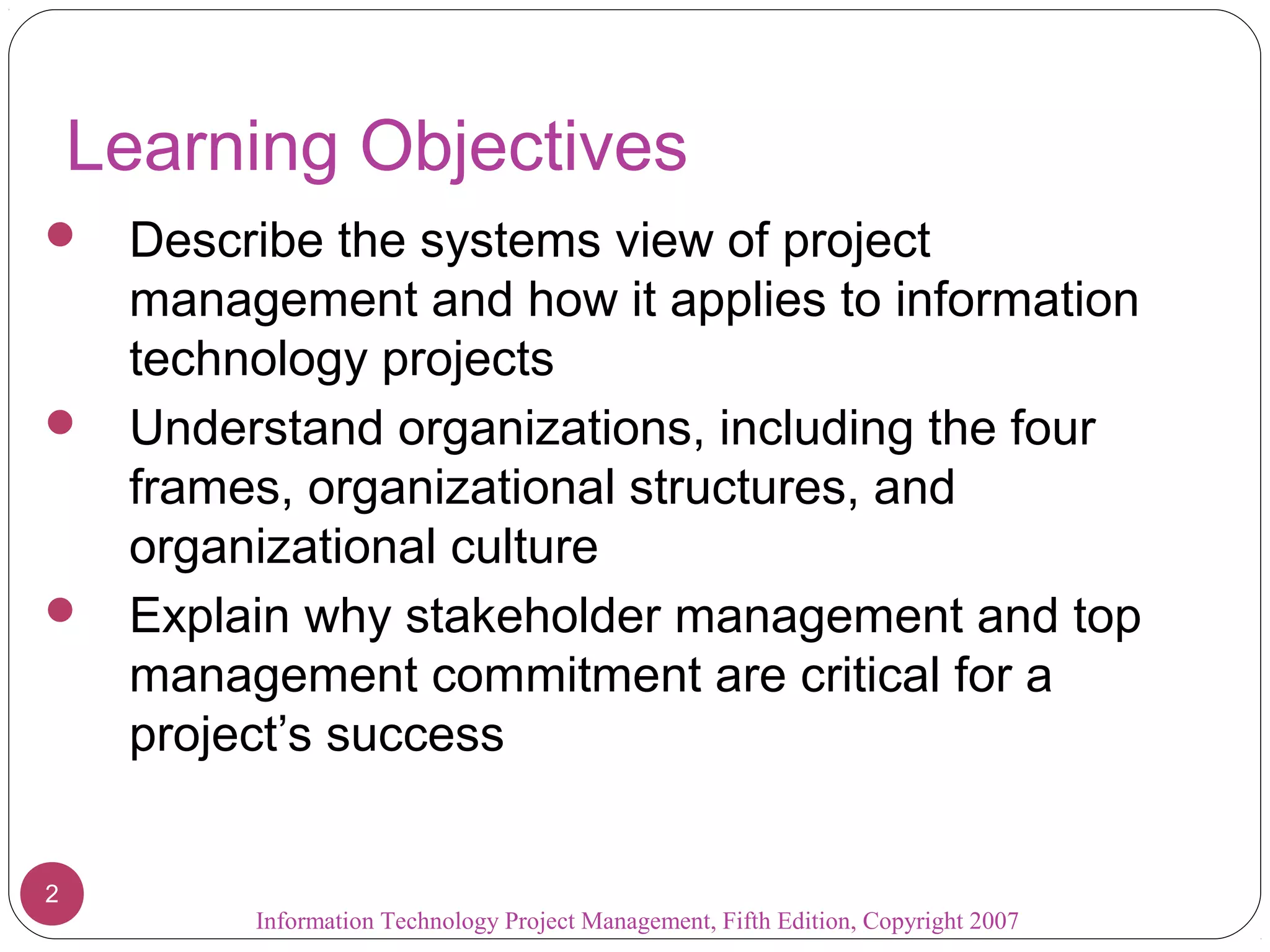 Information Technology Project Management, Fifth Edition, Copyright 2007
2
Learning Objectives
 Describe the systems view of project
management and how it applies to information
technology projects
 Understand organizations, including the four
frames, organizational structures, and
organizational culture
 Explain why stakeholder management and top
management commitment are critical for a
project’s success
 