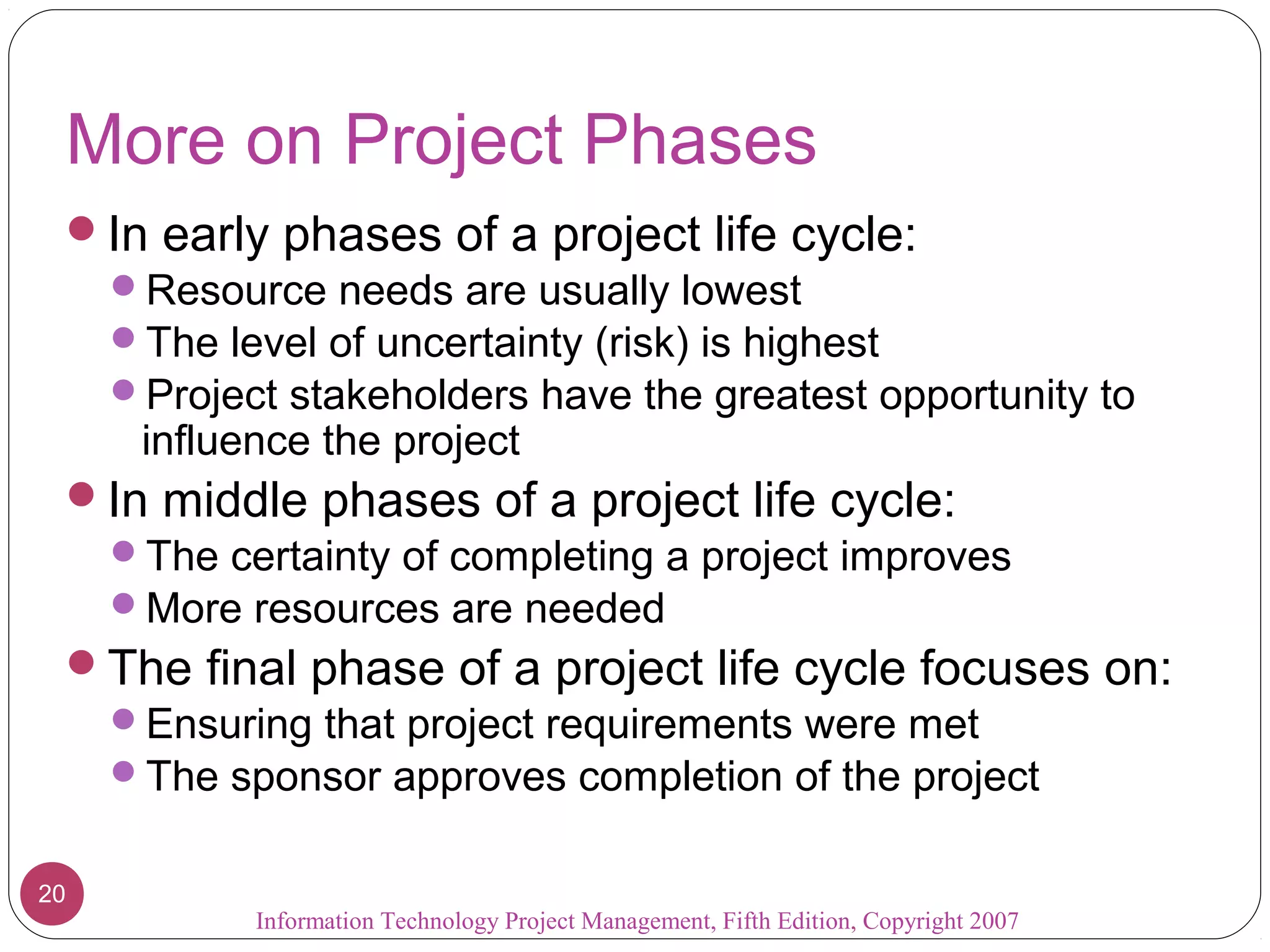 Information Technology Project Management, Fifth Edition, Copyright 2007
20
More on Project Phases
In early phases of a project life cycle:
Resource needs are usually lowest
The level of uncertainty (risk) is highest
Project stakeholders have the greatest opportunity to
influence the project
In middle phases of a project life cycle:
The certainty of completing a project improves
More resources are needed
The final phase of a project life cycle focuses on:
Ensuring that project requirements were met
The sponsor approves completion of the project
 