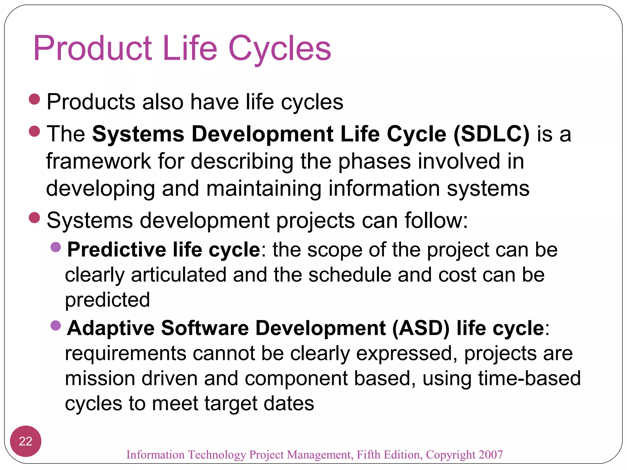 Information Technology Project Management, Fifth Edition, Copyright 2007
22
Product Life Cycles
Products also have life cycles
The Systems Development Life Cycle (SDLC) is a
framework for describing the phases involved in
developing and maintaining information systems
Systems development projects can follow:
Predictive life cycle: the scope of the project can be
clearly articulated and the schedule and cost can be
predicted
Adaptive Software Development (ASD) life cycle:
requirements cannot be clearly expressed, projects are
mission driven and component based, using time-based
cycles to meet target dates
 