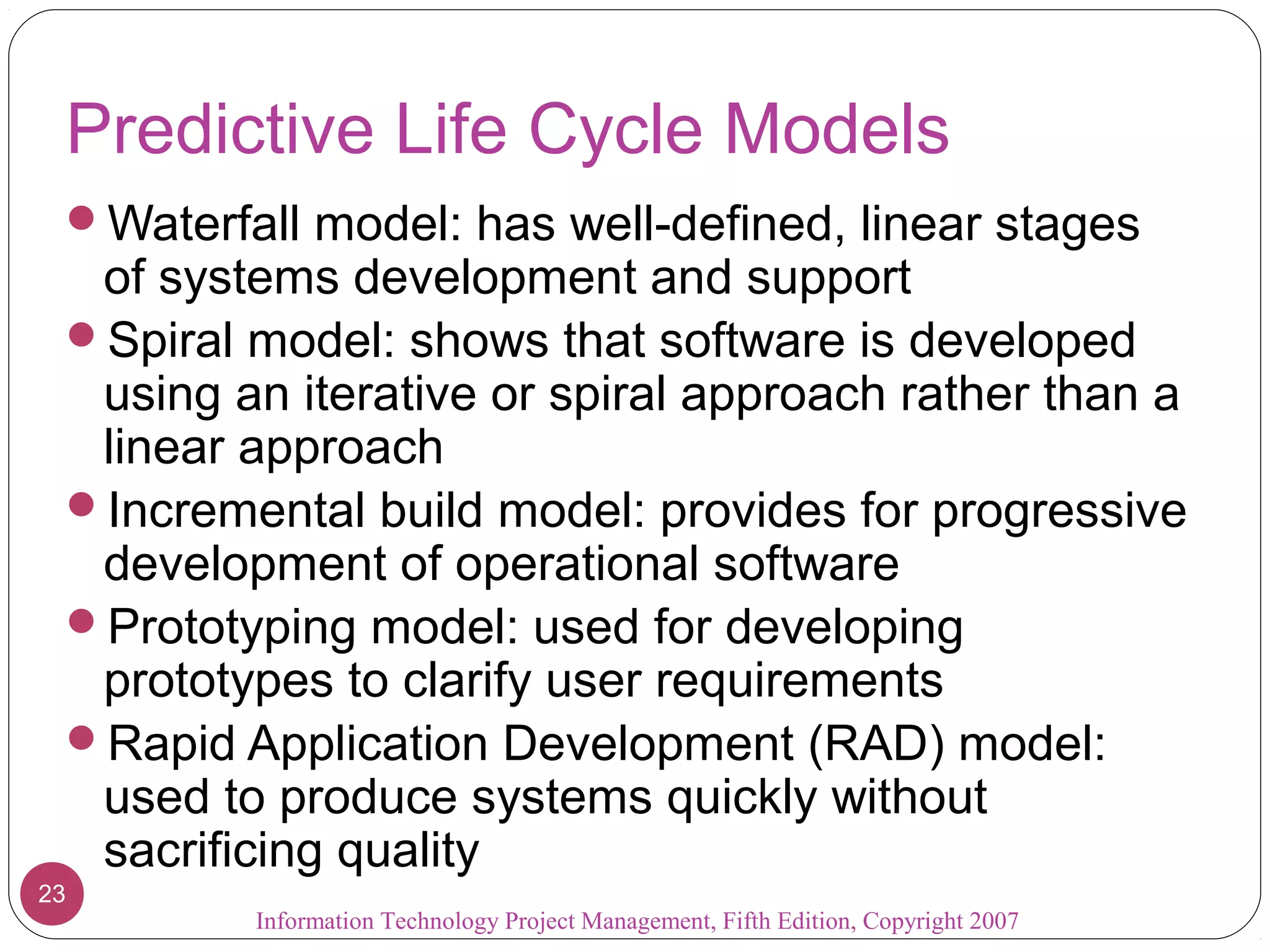 Information Technology Project Management, Fifth Edition, Copyright 2007
23
Predictive Life Cycle Models
Waterfall model: has well-defined, linear stages
of systems development and support
Spiral model: shows that software is developed
using an iterative or spiral approach rather than a
linear approach
Incremental build model: provides for progressive
development of operational software
Prototyping model: used for developing
prototypes to clarify user requirements
Rapid Application Development (RAD) model:
used to produce systems quickly without
sacrificing quality
 