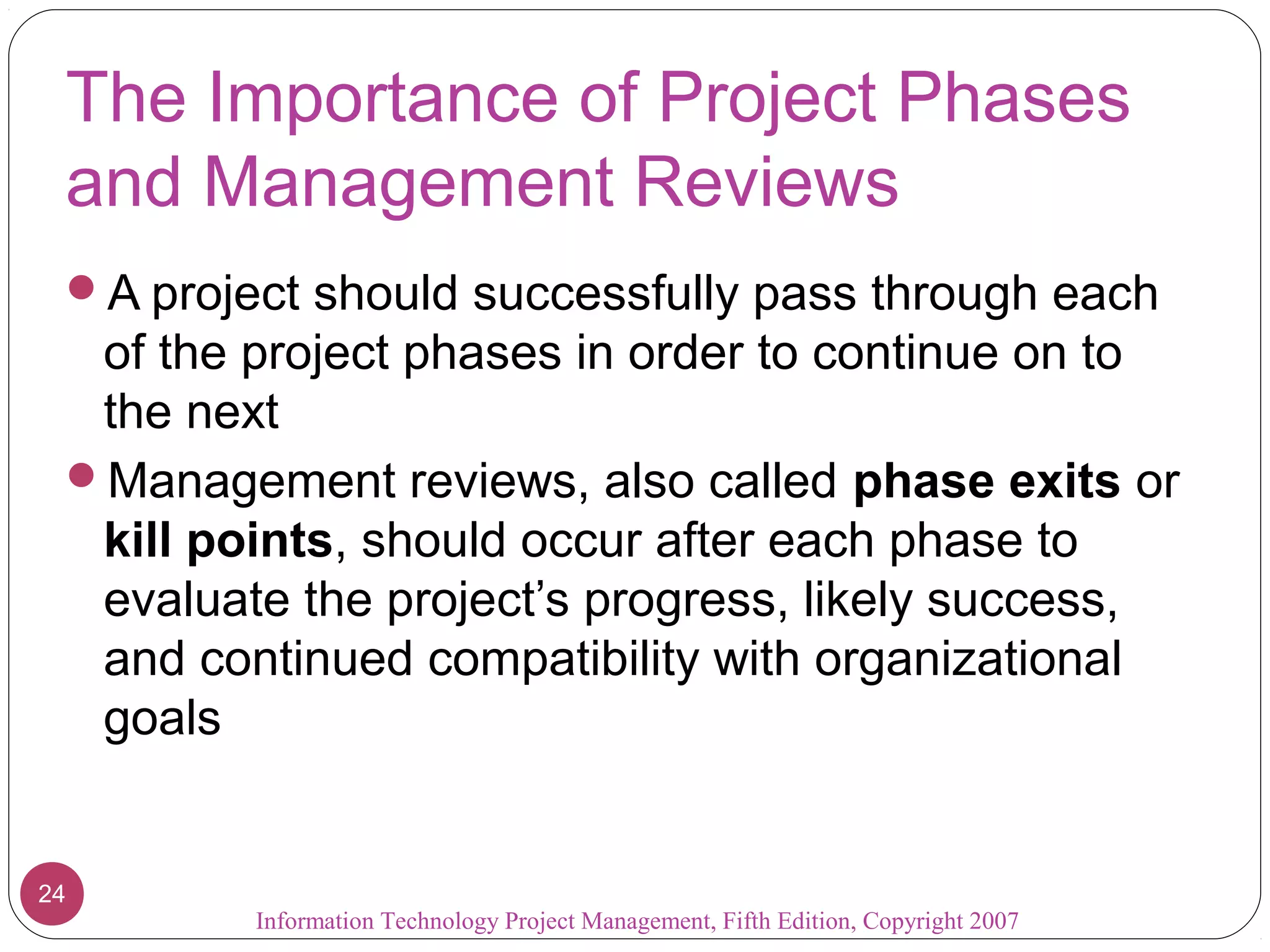 Information Technology Project Management, Fifth Edition, Copyright 2007
24
The Importance of Project Phases
and Management Reviews
A project should successfully pass through each
of the project phases in order to continue on to
the next
Management reviews, also called phase exits or
kill points, should occur after each phase to
evaluate the project’s progress, likely success,
and continued compatibility with organizational
goals
 
