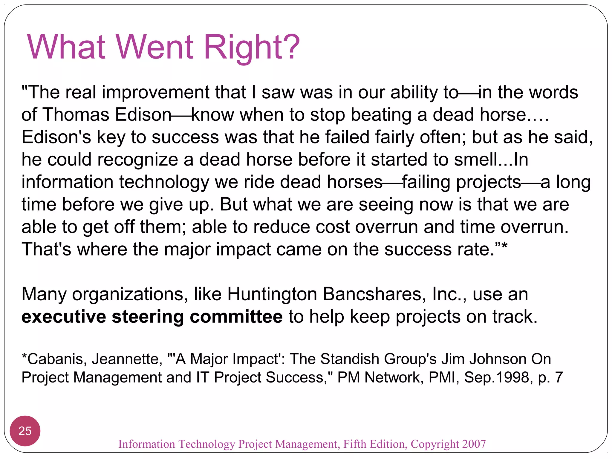 What Went Right?
"The real improvement that I saw was in our ability toin the words
of Thomas Edisonknow when to stop beating a dead horse.…
Edison's key to success was that he failed fairly often; but as he said,
he could recognize a dead horse before it started to smell...In
information technology we ride dead horsesfailing projectsa long
time before we give up. But what we are seeing now is that we are
able to get off them; able to reduce cost overrun and time overrun.
That's where the major impact came on the success rate.”*
Many organizations, like Huntington Bancshares, Inc., use an
executive steering committee to help keep projects on track.
*Cabanis, Jeannette, "'A Major Impact': The Standish Group's Jim Johnson On
Project Management and IT Project Success," PM Network, PMI, Sep.1998, p. 7
2525
Information Technology Project Management, Fifth Edition, Copyright 2007
 
