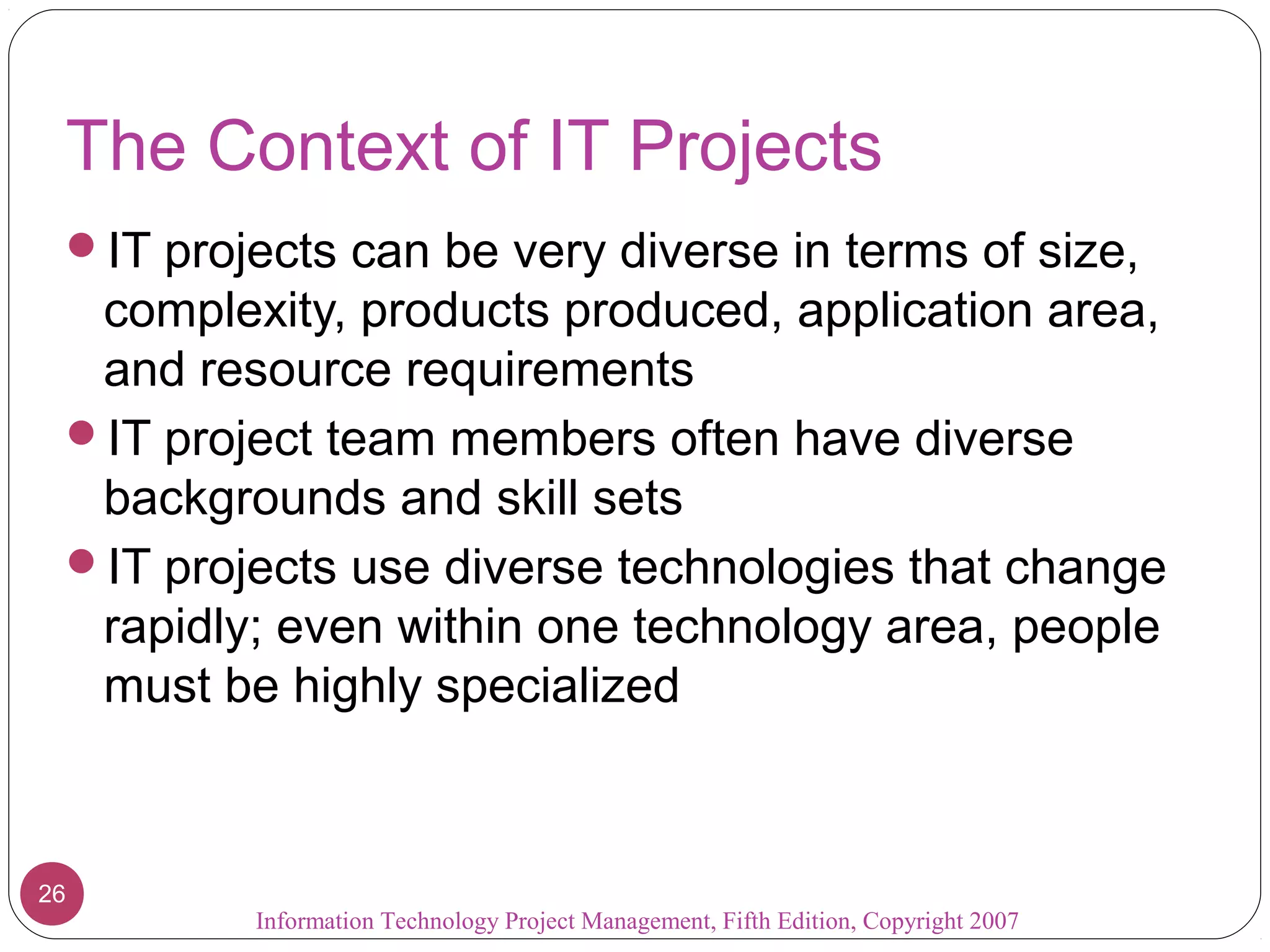 Information Technology Project Management, Fifth Edition, Copyright 2007
26
The Context of IT Projects
IT projects can be very diverse in terms of size,
complexity, products produced, application area,
and resource requirements
IT project team members often have diverse
backgrounds and skill sets
IT projects use diverse technologies that change
rapidly; even within one technology area, people
must be highly specialized
 