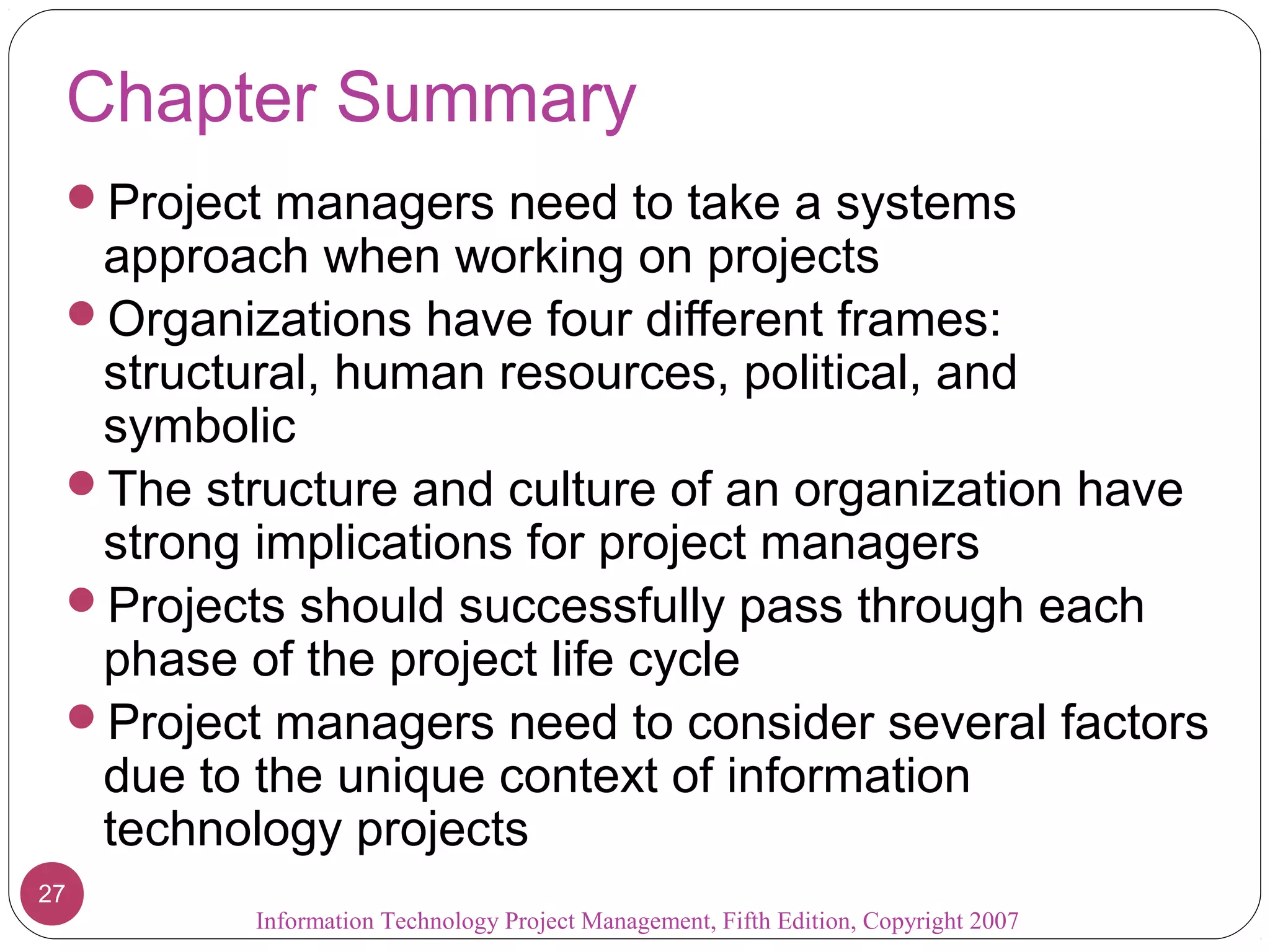 Information Technology Project Management, Fifth Edition, Copyright 2007
27
Chapter Summary
Project managers need to take a systems
approach when working on projects
Organizations have four different frames:
structural, human resources, political, and
symbolic
The structure and culture of an organization have
strong implications for project managers
Projects should successfully pass through each
phase of the project life cycle
Project managers need to consider several factors
due to the unique context of information
technology projects
 