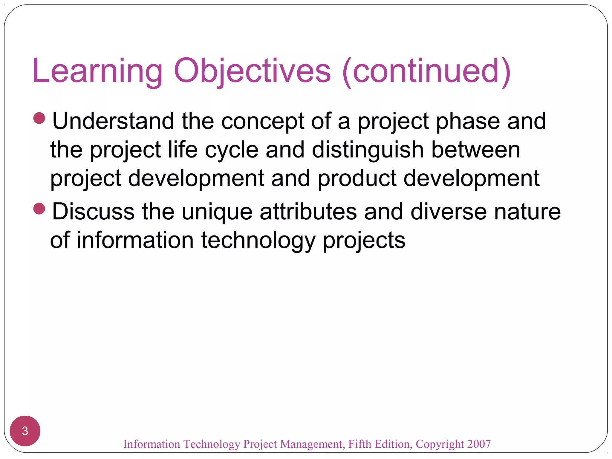 Information Technology Project Management, Fifth Edition, Copyright 2007
3
Learning Objectives (continued)
Understand the concept of a project phase and
the project life cycle and distinguish between
project development and product development
Discuss the unique attributes and diverse nature
of information technology projects
 