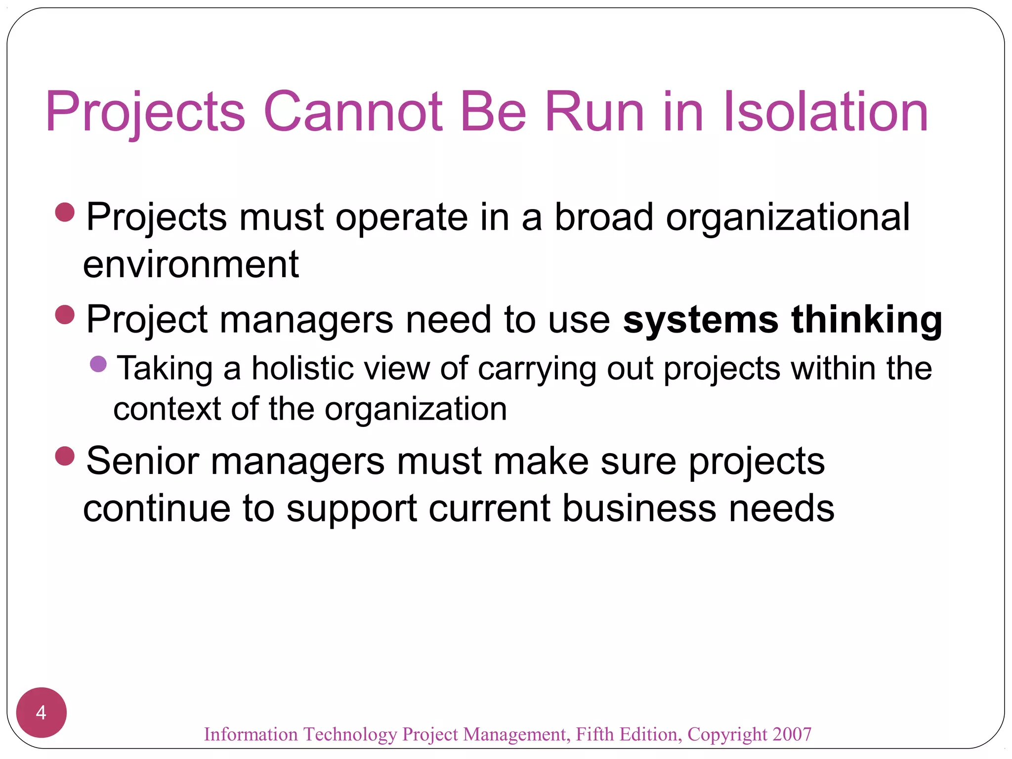 Information Technology Project Management, Fifth Edition, Copyright 2007
4
Projects Cannot Be Run in Isolation
Projects must operate in a broad organizational
environment
Project managers need to use systems thinking
Taking a holistic view of carrying out projects within the
context of the organization
Senior managers must make sure projects
continue to support current business needs
 