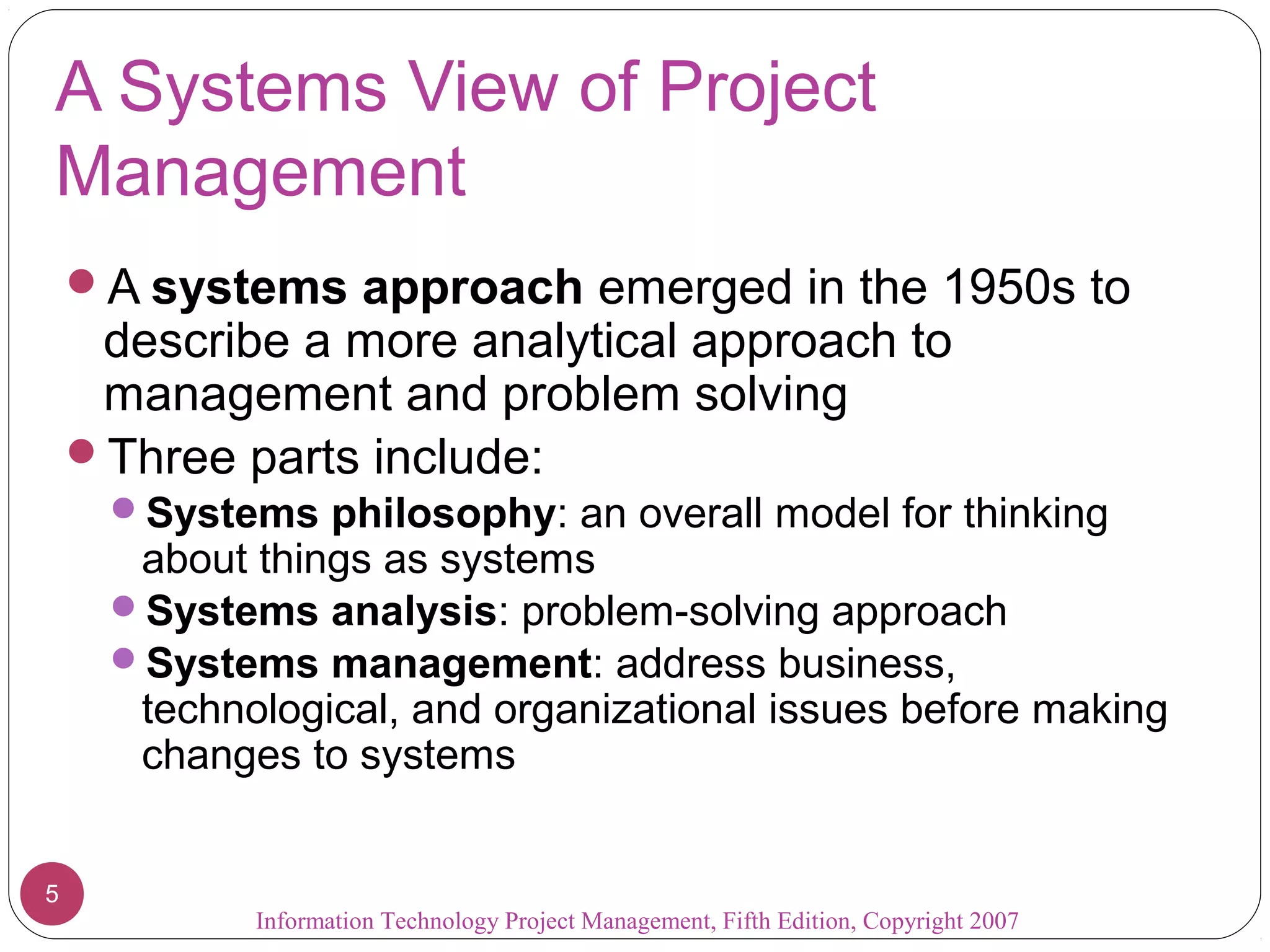 Information Technology Project Management, Fifth Edition, Copyright 2007
5
A Systems View of Project
Management
A systems approach emerged in the 1950s to
describe a more analytical approach to
management and problem solving
Three parts include:
Systems philosophy: an overall model for thinking
about things as systems
Systems analysis: problem-solving approach
Systems management: address business,
technological, and organizational issues before making
changes to systems
 