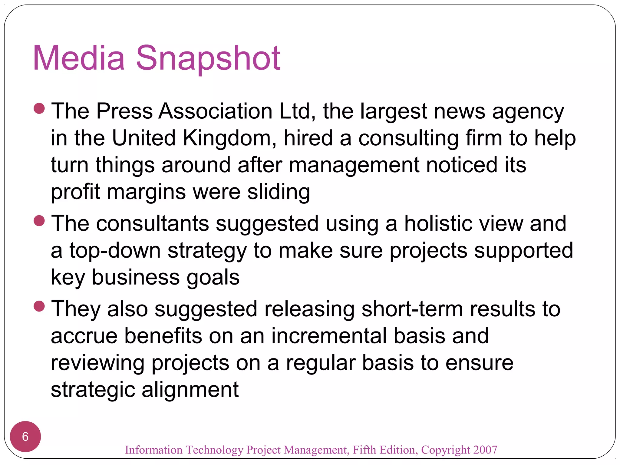 Information Technology Project Management, Fifth Edition, Copyright 2007
6
Media Snapshot
The Press Association Ltd, the largest news agency
in the United Kingdom, hired a consulting firm to help
turn things around after management noticed its
profit margins were sliding
The consultants suggested using a holistic view and
a top-down strategy to make sure projects supported
key business goals
They also suggested releasing short-term results to
accrue benefits on an incremental basis and
reviewing projects on a regular basis to ensure
strategic alignment
 