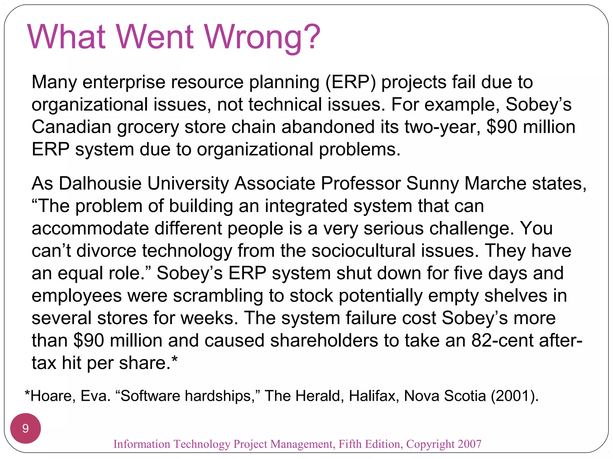 What Went Wrong?
Many enterprise resource planning (ERP) projects fail due to
organizational issues, not technical issues. For example, Sobey’s
Canadian grocery store chain abandoned its two-year, $90 million
ERP system due to organizational problems.
As Dalhousie University Associate Professor Sunny Marche states,
“The problem of building an integrated system that can
accommodate different people is a very serious challenge. You
can’t divorce technology from the sociocultural issues. They have
an equal role.” Sobey’s ERP system shut down for five days and
employees were scrambling to stock potentially empty shelves in
several stores for weeks. The system failure cost Sobey’s more
than $90 million and caused shareholders to take an 82-cent after-
tax hit per share.*
*Hoare, Eva. “Software hardships,” The Herald, Halifax, Nova Scotia (2001).
Information Technology Project Management, Fifth Edition, Copyright 2007
9
 