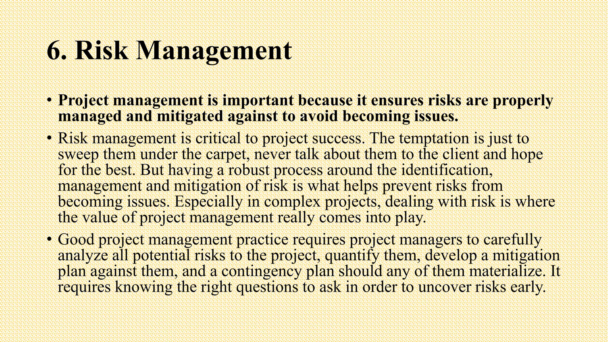 6. Risk Management
• Project management is important because it ensures risks are properly
managed and mitigated against to avoid becoming issues.
• Risk management is critical to project success. The temptation is just to
sweep them under the carpet, never talk about them to the client and hope
for the best. But having a robust process around the identification,
management and mitigation of risk is what helps prevent risks from
becoming issues. Especially in complex projects, dealing with risk is where
the value of project management really comes into play.
• Good project management practice requires project managers to carefully
analyze all potential risks to the project, quantify them, develop a mitigation
plan against them, and a contingency plan should any of them materialize. It
requires knowing the right questions to ask in order to uncover risks early.
 