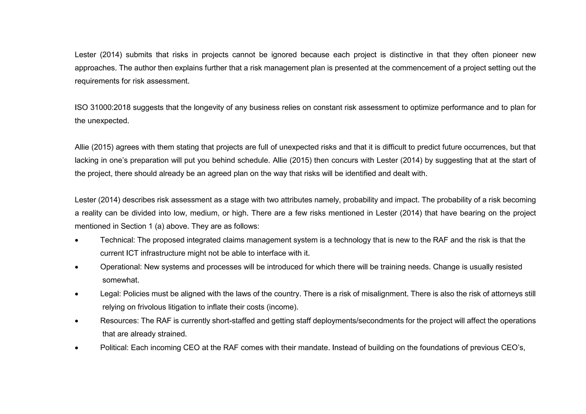 Lester (2014) submits that risks in projects cannot be ignored because each project is distinctive in that they often pioneer new
approaches. The author then explains further that a risk management plan is presented at the commencement of a project setting out the
requirements for risk assessment.
ISO 31000:2018 suggests that the longevity of any business relies on constant risk assessment to optimize performance and to plan for
the unexpected.
Allie (2015) agrees with them stating that projects are full of unexpected risks and that it is difficult to predict future occurrences, but that
lacking in one’s preparation will put you behind schedule. Allie (2015) then concurs with Lester (2014) by suggesting that at the start of
the project, there should already be an agreed plan on the way that risks will be identified and dealt with.
Lester (2014) describes risk assessment as a stage with two attributes namely, probability and impact. The probability of a risk becoming
a reality can be divided into low, medium, or high. There are a few risks mentioned in Lester (2014) that have bearing on the project
mentioned in Section 1 (a) above. They are as follows:
 Technical: The proposed integrated claims management system is a technology that is new to the RAF and the risk is that the
current ICT infrastructure might not be able to interface with it.
 Operational: New systems and processes will be introduced for which there will be training needs. Change is usually resisted
somewhat.
 Legal: Policies must be aligned with the laws of the country. There is a risk of misalignment. There is also the risk of attorneys still
relying on frivolous litigation to inflate their costs (income).
 Resources: The RAF is currently short-staffed and getting staff deployments/secondments for the project will affect the operations
that are already strained.
 Political: Each incoming CEO at the RAF comes with their mandate. Instead of building on the foundations of previous CEO’s,
 