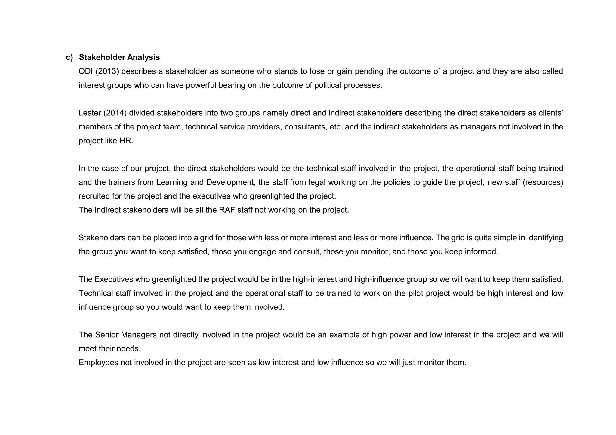 c) Stakeholder Analysis
ODI (2013) describes a stakeholder as someone who stands to lose or gain pending the outcome of a project and they are also called
interest groups who can have powerful bearing on the outcome of political processes.
Lester (2014) divided stakeholders into two groups namely direct and indirect stakeholders describing the direct stakeholders as clients’
members of the project team, technical service providers, consultants, etc. and the indirect stakeholders as managers not involved in the
project like HR.
In the case of our project, the direct stakeholders would be the technical staff involved in the project, the operational staff being trained
and the trainers from Learning and Development, the staff from legal working on the policies to guide the project, new staff (resources)
recruited for the project and the executives who greenlighted the project.
The indirect stakeholders will be all the RAF staff not working on the project.
Stakeholders can be placed into a grid for those with less or more interest and less or more influence. The grid is quite simple in identifying
the group you want to keep satisfied, those you engage and consult, those you monitor, and those you keep informed.
The Executives who greenlighted the project would be in the high-interest and high-influence group so we will want to keep them satisfied.
Technical staff involved in the project and the operational staff to be trained to work on the pilot project would be high interest and low
influence group so you would want to keep them involved.
The Senior Managers not directly involved in the project would be an example of high power and low interest in the project and we will
meet their needs.
Employees not involved in the project are seen as low interest and low influence so we will just monitor them.
 