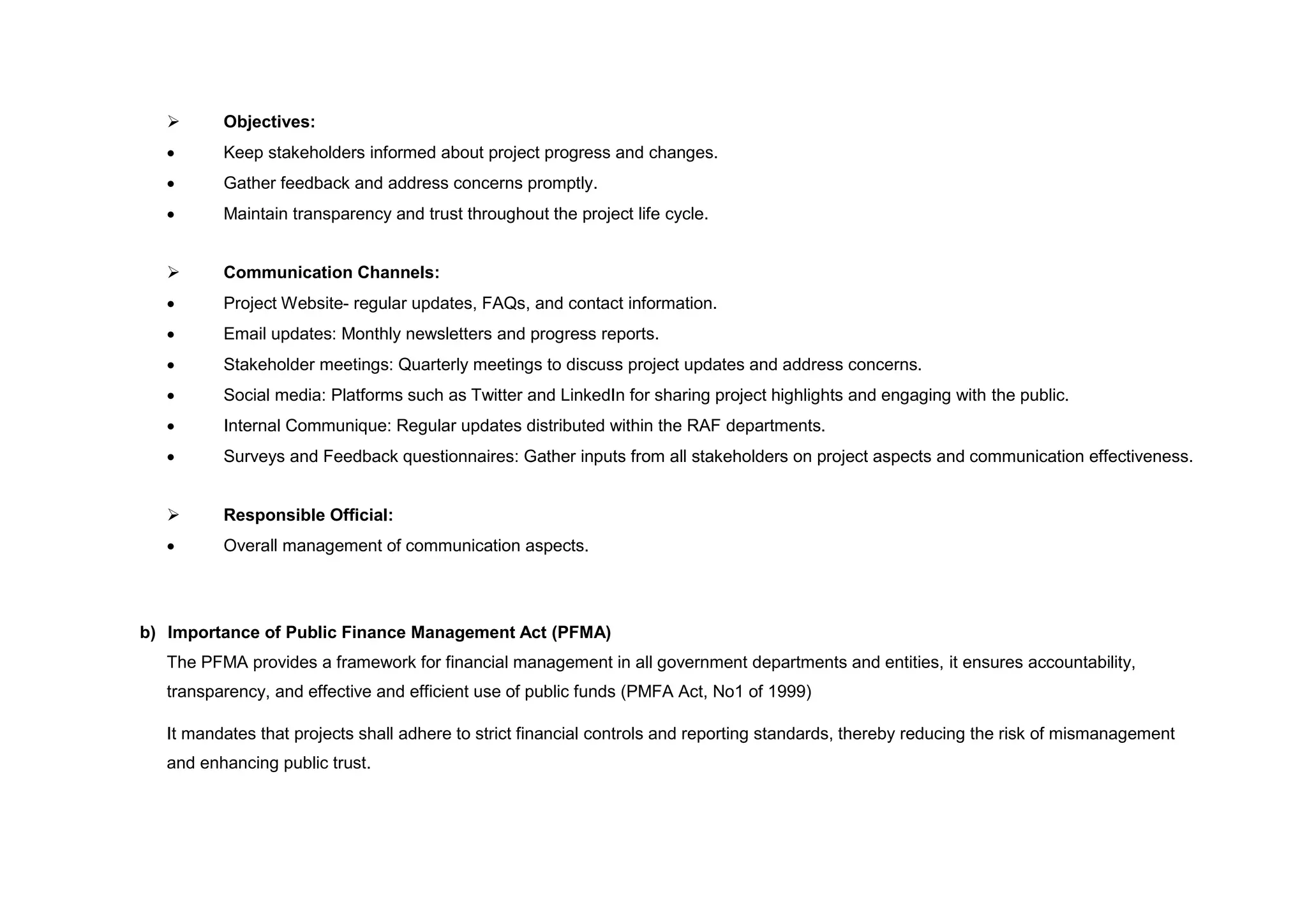  Objectives:
 Keep stakeholders informed about project progress and changes.
 Gather feedback and address concerns promptly.
 Maintain transparency and trust throughout the project life cycle.
 Communication Channels:
 Project Website- regular updates, FAQs, and contact information.
 Email updates: Monthly newsletters and progress reports.
 Stakeholder meetings: Quarterly meetings to discuss project updates and address concerns.
 Social media: Platforms such as Twitter and LinkedIn for sharing project highlights and engaging with the public.
 Internal Communique: Regular updates distributed within the RAF departments.
 Surveys and Feedback questionnaires: Gather inputs from all stakeholders on project aspects and communication effectiveness.
 Responsible Official:
 Overall management of communication aspects.
b) Importance of Public Finance Management Act (PFMA)
The PFMA provides a framework for financial management in all government departments and entities, it ensures accountability,
transparency, and effective and efficient use of public funds (PMFA Act, No1 of 1999)
It mandates that projects shall adhere to strict financial controls and reporting standards, thereby reducing the risk of mismanagement
and enhancing public trust.
 