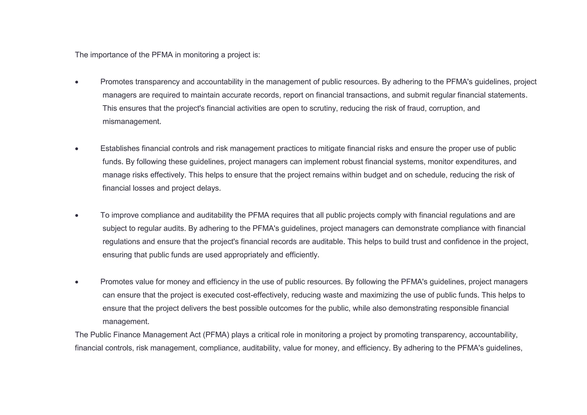 The importance of the PFMA in monitoring a project is:
 Promotes transparency and accountability in the management of public resources. By adhering to the PFMA's guidelines, project
managers are required to maintain accurate records, report on financial transactions, and submit regular financial statements.
This ensures that the project's financial activities are open to scrutiny, reducing the risk of fraud, corruption, and
mismanagement.
 Establishes financial controls and risk management practices to mitigate financial risks and ensure the proper use of public
funds. By following these guidelines, project managers can implement robust financial systems, monitor expenditures, and
manage risks effectively. This helps to ensure that the project remains within budget and on schedule, reducing the risk of
financial losses and project delays.
 To improve compliance and auditability the PFMA requires that all public projects comply with financial regulations and are
subject to regular audits. By adhering to the PFMA's guidelines, project managers can demonstrate compliance with financial
regulations and ensure that the project's financial records are auditable. This helps to build trust and confidence in the project,
ensuring that public funds are used appropriately and efficiently.
 Promotes value for money and efficiency in the use of public resources. By following the PFMA's guidelines, project managers
can ensure that the project is executed cost-effectively, reducing waste and maximizing the use of public funds. This helps to
ensure that the project delivers the best possible outcomes for the public, while also demonstrating responsible financial
management.
The Public Finance Management Act (PFMA) plays a critical role in monitoring a project by promoting transparency, accountability,
financial controls, risk management, compliance, auditability, value for money, and efficiency. By adhering to the PFMA's guidelines,
 